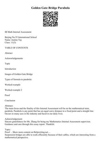 Golden Gate Bridge Parabola
IB Math Internal Assessment
Beijing No.55 International School
Name: Justine Tay
Class: 11(3)
TABLE OF CONTENTS
Abstract
Acknowledgements
Topic
Introduction
Images of Golden Gate Bridge
Types of formula to parabola:
Worked example
Worked example 2
Proof
Conclusion
Abstract:
The main focus and the finality of this Internal Assessment will be on the mathematical term,
parabola. Parabola is any point that has an equal curve distance to a fixed point and a straight line.
Occurs in many uses in the industry and faced in our daily lives.
Acknowledgement:
Sincere gratefulness for Ms. Zhang for being my Mathematics Internal Assessment supervisor.
Guidance and care through this essay report. Thankful.
Topic:
Proof ... Show more content on Helpwriting.net ...
Suspension bridges are able to work efficiently because of their cables, which are interesting from a
mathematical perspective.
 