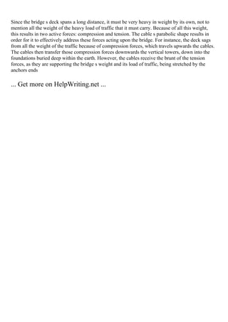 Since the bridge s deck spans a long distance, it must be very heavy in weight by its own, not to
mention all the weight of the heavy load of traffic that it must carry. Because of all this weight,
this results in two active forces: compression and tension. The cable s parabolic shape results in
order for it to effectively address these forces acting upon the bridge. For instance, the deck sags
from all the weight of the traffic because of compression forces, which travels upwards the cables.
The cables then transfer those compression forces downwards the vertical towers, down into the
foundations buried deep within the earth. However, the cables receive the brunt of the tension
forces, as they are supporting the bridge s weight and its load of traffic, being stretched by the
anchors ends
... Get more on HelpWriting.net ...
 