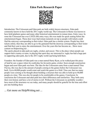 Eden Park Research Paper
Introduction: The Colosseum and Eden park are both widely known structures. Eden park
commonly known to have held the 2011 rugby world cup. The Colosseum in Rome was known to
have held gladiator games and many other historical entertainment in roman times. Entry ways: In
rome the Colosseum has over LXXX (80) entry ways, this was made for quick seating before the
entertainment began. These door ways had roman numerals on top so people with tickets could
find the entryway corresponding to their ticket. Eden park has a similar system. People buy their
tickets online, then they are able to go to the gameand find the doorway corresponding to their ticket
and find their seat to enjoy the entertainment. Over the years this has become an... Show more
content on Helpwriting.net ...
The sports played at eden park are rugby, cricket, and soccer. This is the place where people can
support their country or team, in playing that sport they are interested in. rugby has had a huge part
in supporting eden park, due to the 2011 rugby world cup being held there.
Founders: the founder of Eden park was a man named Harry Ryan, as he walked past this piece
of land he saw a space where he could play his favourite game, cricket. Soon enough construction
began and soon Eden park was born. The idea for the Colosseum came from a man named Titus
Flavius, this was due to the amount of people coming to the games before the Colosseum was
built. Up to 60,000 people would come and watch the games in a field. Titus saw that too many
people were coming so he thought about building a structure that was able to hold up to 80,000
people at a time. This was also for people to be comfortable at the games. Conclusion: In
conclusion the Colosseum and eden park have their differences and similarities. They both carry
their own history and have a lot of stories to tell. Without the Colosseum we probably wouldn t
have most of the structures we see today, and many people should be grateful for the time and effort
put into building these
... Get more on HelpWriting.net ...
 