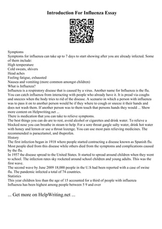 Introduction For Influenza Essay
Symptoms
Symptoms for influenza can take up to 7 days to start showing after you are already infected. Some
of them include:
High temperature
Cold sweats, shivers
Head aches
Feeling fatigue, exhausted
Nausea and vomiting (more common amongst children)
What is Influenza?
Influenza is a respiratory disease that is caused by a virus. Another name for Influenza is the flu.
You can catch influenza from interacting with people who already have it. It is pread via coughs
and sneezes when the body tries to rid of the disease. A scenario in which a person with influenza
was to pass it on to another person would be if they where to cough or sneeze it their hands and
does not wash them. If another person was to them touch that persons hands they would ... Show
more content on Helpwriting.net ...
There is medication that you can take to relieve symptoms.
The best things you can do are to rest, avoid alcohol or cigarettes and drink water. To relieve a
blocked nose you can breathe in steam to help. For a sore throat gargle salty water, drink hot water
with honey and lemon or use a throat lozenge. You can use most pain relieving medicines. The
recommended is paracetamol, and ibuprofen.
History
The first infection began in 1918 where people started contracting a disease known as Spanish flu.
Most people died from this disease while others died from the symptoms and complications caused
by the flu.
In 1957 the disease spread to the United States. It started to spread around children when they went
to school. The infection rates sky rocketed around school children and young adults. This was the
first wave.
The second wave by June 2009 18,000 people in the U.S had been reported with a case of swine
flu. The pandemic infected a total of 74 countries.
Statistics
This year children less than the age of 15 accounted for a third of people with influenza
Influenza has been highest among people between 5 9 and over
... Get more on HelpWriting.net ...
 