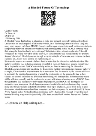 A Blended Future Of Technology
Geoffrey Tibbs
Dr. Dimock
EN 140 07
12 February 2016
A Blended Future Technology in education is not a new concept, especially at the college level.
Universities are encouraged to offer online courses, or as freelance journalist Chrissie Long and
many other experts call them, MOOCs (massive online open courses), to reach out to more students
and provide them with a more convenient style of learning (455). While MOOCs certainly have
their strengths, how far should universities go? What is the future of online education? Should
colleges of the future only offer online courses, or should face to face classes still be the primary
form of education? Blended courses, though not without faults of their own, can combine the best
elements of ... Show more content on Helpwriting.net ...
Because the lectures are outside of class, there is more time for discussion and clarification. The
lectures in strictly face to face courses are presented in class, so there is not usually enough time
for in depth discussions. MOOCs are entirely online, so there is no meeting for discussion.
Blended courses do meet and have time for discussions, but there are some drawbacks as well. For
example, if a student has a question that he or she cannot find the answer to, the student will have
to wait until the next in class meeting or email the professor to get the answer. In face to face
classes, the student could ask the professor immediately, but a student in a blended course would
still be able to eventually ask the professor in person, which is an advantage over a MOOC. Even
though face to face classes have more access to professors, and MOOCs do not require the
student to come to campus, blended courses remain beneficial to students because they provide
more time for discussions and clarification than other types of classes. Aside from more in class
discussion, blended courses also allow students to set their own paces. In an article for U.S. News
World Report, author Jordan Friedman mentioned a 2011 Kaplan Inc. research review that said
blended learning programs can potentially offer more personalized, student focused and flexible
forms
... Get more on HelpWriting.net ...
 