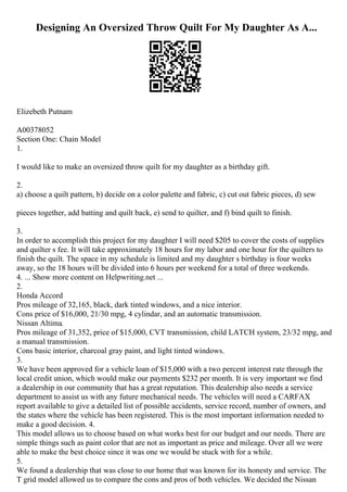 Designing An Oversized Throw Quilt For My Daughter As A...
Elizebeth Putnam
A00378052
Section One: Chain Model
1.
I would like to make an oversized throw quilt for my daughter as a birthday gift.
2.
a) choose a quilt pattern, b) decide on a color palette and fabric, c) cut out fabric pieces, d) sew
pieces together, add batting and quilt back, e) send to quilter, and f) bind quilt to finish.
3.
In order to accomplish this project for my daughter I will need $205 to cover the costs of supplies
and quilter s fee. It will take approximately 18 hours for my labor and one hour for the quilters to
finish the quilt. The space in my schedule is limited and my daughter s birthday is four weeks
away, so the 18 hours will be divided into 6 hours per weekend for a total of three weekends.
4. ... Show more content on Helpwriting.net ...
2.
Honda Accord
Pros mileage of 32,165, black, dark tinted windows, and a nice interior.
Cons price of $16,000, 21/30 mpg, 4 cylindar, and an automatic transmission.
Nissan Altima.
Pros mileage of 31,352, price of $15,000, CVT transmission, child LATCH system, 23/32 mpg, and
a manual transmission.
Cons basic interior, charcoal gray paint, and light tinted windows.
3.
We have been approved for a vehicle loan of $15,000 with a two percent interest rate through the
local credit union, which would make our payments $232 per month. It is very important we find
a dealership in our community that has a great reputation. This dealership also needs a service
department to assist us with any future mechanical needs. The vehicles will need a CARFAX
report available to give a detailed list of possible accidents, service record, number of owners, and
the states where the vehicle has been registered. This is the most important information needed to
make a good decision. 4.
This model allows us to choose based on what works best for our budget and our needs. There are
simple things such as paint color that are not as important as price and mileage. Over all we were
able to make the best choice since it was one we would be stuck with for a while.
5.
We found a dealership that was close to our home that was known for its honesty and service. The
T grid model allowed us to compare the cons and pros of both vehicles. We decided the Nissan
 