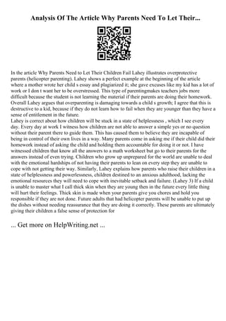 Analysis Of The Article Why Parents Need To Let Their...
In the article Why Parents Need to Let Their Children Fail Lahey illustrates overprotective
parents (helicopter parenting). Lahey shows a perfect example at the beginning of the article
where a mother wrote her child s essay and plagiarized it; she gave excuses like my kid has a lot of
work or I don t want her to be overstressed. This type of parentingmakes teachers jobs more
difficult because the student is not learning the material if their parents are doing their homework.
Overall Lahey argues that overparenting is damaging towards a child s growth; I agree that this is
destructive to a kid, because if they do not learn how to fail when they are younger than they have a
sense of entitlement in the future.
Lahey is correct about how children will be stuck in a state of helplessness , which I see every
day. Every day at work I witness how children are not able to answer a simple yes or no question
without their parent there to guide them. This has caused them to believe they are incapable of
being in control of their own lives in a way. Many parents come in asking me if their child did their
homework instead of asking the child and holding them accountable for doing it or not. I have
witnessed children that know all the answers to a math worksheet but go to their parents for the
answers instead of even trying. Children who grow up unprepared for the world are unable to deal
with the emotional hardships of not having their parents to lean on every step they are unable to
cope with not getting their way. Similarly, Lahey explains how parents who raise their children in a
state of helplessness and powerlessness, children destined to an anxious adulthood, lacking the
emotional resources they will need to cope with inevitable setback and failure. (Lahey 3) If a child
is unable to master what I call thick skin when they are young then in the future every little thing
will hurt their feelings. Thick skin is made when your parents give you chores and hold you
responsible if they are not done. Future adults that had helicopter parents will be unable to put up
the dishes without needing reassurance that they are doing it correctly. These parents are ultimately
giving their children a false sense of protection for
... Get more on HelpWriting.net ...
 