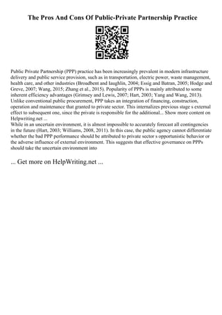 The Pros And Cons Of Public-Private Partnership Practice
Public Private Partnership (PPP) practice has been increasingly prevalent in modern infrastructure
delivery and public service provision, such as in transportation, electric power, waste management,
health care, and other industries (Broadbent and Iaughlin, 2004; Essig and Batran, 2005; Hodge and
Greve, 2007; Wang, 2015; Zhang et al., 2015). Popularity of PPPs is mainly attributed to some
inherent efficiency advantages (Grimsey and Lewis, 2007; Hart, 2003; Yang and Wang, 2013).
Unlike conventional public procurement, PPP takes an integration of financing, construction,
operation and maintenance that granted to private sector. This internalizes previous stage s external
effect to subsequent one, since the private is responsible for the additional... Show more content on
Helpwriting.net ...
While in an uncertain environment, it is almost impossible to accurately forecast all contingencies
in the future (Hart, 2003; Williams, 2008, 2011). In this case, the public agency cannot differentiate
whether the bad PPP performance should be attributed to private sector s opportunistic behavior or
the adverse influence of external environment. This suggests that effective governance on PPPs
should take the uncertain environment into
... Get more on HelpWriting.net ...
 