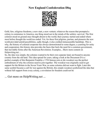 New England Confederation Dbq
Gold, furs, religious freedoms, a new start, a new venture; whatever the reason that prompted a
colony to commence in America, one thing stood out in the minds of the settlers: survival. The first
colonist stood on ground once thought absent to the world, their journey started and ended where
most before thought the world too ended. Yet, for these first pilgrims, puritan, and pioneers the new
world provided untold possibilities, sadly though, it also yielded immeasurable hardships. This is
why, the history of colonial cooperate has always demonstrated to some degree, a yearning for unity
and cooperation; this history also provides the basis that fuels the need for a common government,
that inevitably forms after the American Revolution. Examples... Show more content on
Helpwriting.net ...
So, the idea was simple, the colonies wanted to be their own separate land, not bound to anyone
country from the old land. This idea spread for years, taking a look at the Document D is a
perfect example of this Benjamin Franklin s 1754 famous join or die woodcut was the perfect
embodiment of why the colonies need to join together. The woodcut was originally used to get
support for the Britain in the Seven Years War, as some colonies did not want to fight. Later this
same symbol became a call for war against the British, this simple woodcut symbolized the idea that
without full support from every colony, a revolution for freedom could not be
... Get more on HelpWriting.net ...
 