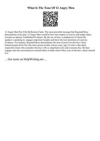 What Is The Tone Of 12 Angry Men
12 Angry Men Post Film Reflection Claim: The most powerful message that Reginald Rose
demonstrates in his play 12 Angry Men would be how tone matters to convey and nudge others
towards an opinion. Established Evidence: By the use of tone, it emphasizes of whom the
speaker is speaking to, engages important insights and show the true intentions of a person.
Evidence: For instance, Reginald Rose demonstrates the tone of juror 8 as this boy s been
kicked around all his life who had a pretty terrible sixteen years, (pg 13) who is this ideal,
respectful citizen who considers this boy s life as important as his and everyone else. He later
engages into the conversation to remind others to think what if they were in the boy s shoes instead
in a
... Get more on HelpWriting.net ...
 