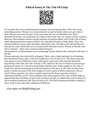 Ethical Issues In The Tale Of Genji
For example most men considered good reasoning, statecraft among others. Men were in top
leadership positions. Women were not permitted to try and let female relatives to get a look at
them. She got away from the gaze of any man whom she was not identified with. These
demonstrate that the overseeing body was made of chauvinists who saw women as lesser creatures
than men. Men enabled women to acquire and pass on property (Kido, p 68). In the Tale of Genji,
author demonstrated that women would be very educated and achieve many things. They were
educated different courses other than those instructed to men. The Men in this tale had likewise
been given a more noteworthy level of sexual permit than their women. Women in this tale were
told to maintain... Show more content on Helpwriting.net ...
The perspective of ethical quality in our cutting edge society indicates like sentiments with those of
the tale.
Women openings were restricted by polygamy. There s just a single particular law of marriage
that administered them, and it s that men couldn t have two formal wives. This didn t keep men
from going to a ton of different women, which gives a great part of the storyline behind the
Genji being a Don Juan (The Tale of Genji; p 30). Likewise, this sort of custom of men having a
polygamous nature isn t viewed as discourteous amid this time. Waka couplets in The Tale of
Genji; have special commitment towards the hugeness of the story. In The Tale of Genji, waka
poetry overruns each part of life from romance to court custom to artistic enjoyment; and as a
result of these capacities, the waka is quickly fused into the Heian exposition narrative
(Damrosch and Pike, p 223). Nearer reading of the waka couplets in The Tale of Genji; makes it
apparent that they contribute not just to the excellence of style yet additionally to the making of a
lyrical method of portrayal (The Tale of Genji; p 41). The multi meaning and double working of
many words in the waka make a thickness of allusions.
... Get more on HelpWriting.net ...
 