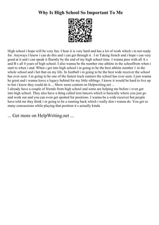 Why Is High School So Important To Me
High school i hope will be very fun. I hear it is very hard and has a lot of work which i m not ready
for. Anyways I know i can do this and i can get through it . I m Taking french and i hope i can very
good at it and i can speak it fluently by the end of my high school time. I wanna pass with all A s
and B s all 4 years of high school. I also wanna be the number one athlete in the schoolfrom when i
start to when i and. When i get into high school i m going to be the best athlete number 1 in the
whole school and i bet that on my life. In football i m going to be the best wide receiver the school
has ever seen. I m going to be one of the fastest track runners the school has ever seen. I just wanna
be great and i wanna leave a legacy behind for my little siblings. I know it would be hard to live up
to but i know they could do it.... Show more content on Helpwriting.net ...
I already have a couple of friends from high school and some are helping me before i even get
into high school. They also have a thing called iron lancers which is basically where you just go
and work out and you can even get spotted for positions. I wanna be a wide receiver but people
have told me they think i m going to be a running back which i really don t wanna do. You get so
many concussions while playing that position it s actually kinda
... Get more on HelpWriting.net ...
 