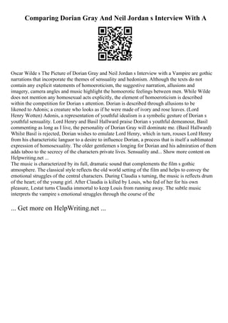 Comparing Dorian Gray And Neil Jordan s Interview With A
Oscar Wilde s The Picture of Dorian Gray and Neil Jordan s Interview with a Vampire are gothic
narrations that incorporate the themes of sensuality and hedonism. Although the texts do not
contain any explicit statements of homoeroticism, the suggestive narration, allusions and
imagery, camera angles and music highlight the homoerotic feelings between men. While Wilde
does not mention any homosexual acts explicitly, the element of homoeroticism is described
within the competition for Dorian s attention. Dorian is described through allusions to be
likened to Adonis; a creature who looks as if he were made of ivory and rose leaves. (Lord
Henry Wotten) Adonis, a representation of youthful idealism is a symbolic gesture of Dorian s
youthful sensuality. Lord Henry and Basil Hallward praise Dorian s youthful demeanour, Basil
commenting as long as I live, the personality of Dorian Gray will dominate me. (Basil Hallward)
Whilst Basil is rejected, Dorian wishes to emulate Lord Henry, which in turn, rouses Lord Henry
from his characteristic languor to a desire to influence Dorian, a process that is itself a sublimated
expression of homosexuality. The older gentlemen s longing for Dorian and his admiration of them
adds taboo to the secrecy of the characters private lives. Sensuality and... Show more content on
Helpwriting.net ...
The music is characterized by its full, dramatic sound that complements the film s gothic
atmosphere. The classical style reflects the old world setting of the film and helps to convey the
emotional struggles of the central characters. During Claudia s turning, the music is reflects drum
of the heart; of the young girl. After Claudia is killed by Louis, who fed of her for his own
pleasure, Lestat turns Claudia immortal to keep Louis from running away. The subtle music
interprets the vampire s emotional struggles through the course of the
... Get more on HelpWriting.net ...
 
