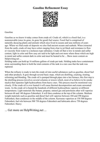 Gasoline Refinement Essay
Gasoline
Gasoline as we know it today comes from crude oil. Crude oil, which is a fossil fuel, is a
nonrenewable (once its gone, its gone for good) fuel source. Fossil fuel is comprised of
naturally decaying plants and animals which once lived in oceans and seas millions of years
ago. Where we find crude oil deposits we also find ancient oceans and seabeds. When extracted
from the earth, crude oil may have colors ranging from clear to jet black and resistance to flow
or viscosity from water to a molasses type substance. Crude oil that is low in metals and sulfur
content, light in color and flow easy are said to be light and cost more where those which are high
in metal and sulfur content dark in color and must be heated to be ... Show more content on
Helpwriting.net ...
Holding tanks can hold up 16 millions gallons of crude per tank. Holding tanks have containment
areas surrounding them to hold the total contents of the tank in a rare case that the tank was
ruptured.
When the refinery is ready to turn the crude oil into useful substances such as gasoline, diesel fuel
and other products. It goes through several basic steps, which are distilling, cracking, treating,
reforming and blending. The crude oil is pumped through pipes into a hot furnace; this first step is
the distilling process (involves several columns or towers which, most of us believe to be smoke
stacks) that separates light hydrocarbons from heavy ones. This process must be monitored very
closely. If the crude oil is over heated it will cause thermal decomposition and create unwanted
waste. As the crude oil is heated the hundreds of different hydrocarbons vaporize at different
temperatures. Light materials like butane, propane, natural gas and petroleum ether will vaporize
between 68 and 140 degrees Fahrenheit. It will then condense at the top of the column. Medium
weight materials such as gasoline and diesel fuel will vaporize between 104 and 390 degrees
Fahrenheit, then condenses in the middle of the column. Kerosene vaporizes at 150 500 degrees
Fahrenheit, fuel oils between 500 750 degrees Fahrenheit and lubricants above 750 degrees
Fahrenheit. Heavy
... Get more on HelpWriting.net ...
 