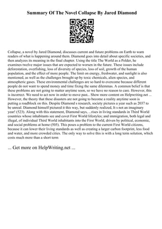 Summary Of The Novel Collapse By Jared Diamond
Collapse, a novel by Jared Diamond, discusses current and future problems on Earth to warn
readers of what is happening around them. Diamond goes into detail about specific societies, and
then analyzes its meaning in the final chapter. Using the title The World as a Polder, he
examines twelve major issues that are expected to worsen in the future. These issues include
deforestation, overfishing, loss of diversity of species, loss of soil, growth of the human
population, and the effect of more people. The limit on energy, freshwater, and sunlight is also
mentioned, as well as the challenges brought up by toxic chemicals, alien species, and
atmospheric gases. These environmental challenges are so hard to overcome because different
people do not want to spend money and time fixing the same dilemmas. A common belief is that
these problems are not going to matter anytime soon, so we have no reason to care. However, this
is incorrect. We need to act now in order to move past... Show more content on Helpwriting.net ...
However, the theory that these disasters are not going to become a reality anytime soon is
putting a roadblock on this. Despite Diamond s research, society pictures a year such as 2037 to
be unreal. Diamond himself pictured it this way, but suddenly realized, It s not an imaginary
year! (523). Along with this statement, Diamond says, ...rises in living standards in Third World
countries whose inhabitants see and covet First World lifestyles; and immigration, both legal and
illegal, of individual Third World inhabitants into the First World, driven by political, economic,
and social problems at home (505). This poses a problem to the current First World citizens,
because it can lower their living standards as well as creating a larger carbon footprint, less food
and water, and more crowded cities. The only way to solve this is with a long term solution, which
costs much more than a short term
... Get more on HelpWriting.net ...
 