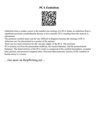 PCA Embolism
Embolism from a cardiac source is the number one etiology of a PCA stroke, as embolism from a
significant proximal vertebrobasilar disease is less common. PCA resulting from the stenosis is
uncommon.
The posterior cerebral artery can be very difficult to diagnose because the etiology of PCA
infraction can t be determined in a quarter of the patients.
There are two main territories for the vascular supply of the PCA. The proximal
PCA territory involves the paramedian midbrain, the medial thalamus, and the posterolateral
thalamus. The distal territory of the PCA stroke is composed of the cerebral hemisphere, occipital
lobe, parietal, and posterior temporal lobes. Proximal atherosclerotic stenosis of the vertebral or
basilar artery is a course
... Get more on HelpWriting.net ...
 