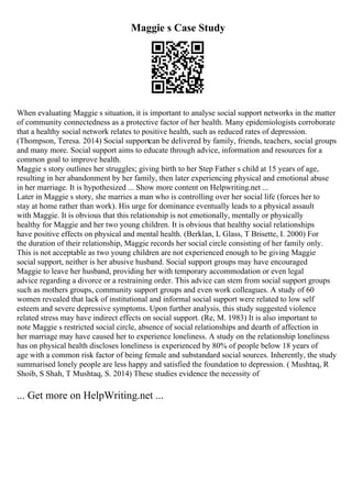 Maggie s Case Study
When evaluating Maggie s situation, it is important to analyse social support networks in the matter
of community connectedness as a protective factor of her health. Many epidemiologists corroborate
that a healthy social network relates to positive health, such as reduced rates of depression.
(Thompson, Teresa. 2014) Social supportcan be delivered by family, friends, teachers, social groups
and many more. Social support aims to educate through advice, information and resources for a
common goal to improve health.
Maggie s story outlines her struggles; giving birth to her Step Father s child at 15 years of age,
resulting in her abandonment by her family, then later experiencing physical and emotional abuse
in her marriage. It is hypothesized ... Show more content on Helpwriting.net ...
Later in Maggie s story, she marries a man who is controlling over her social life (forces her to
stay at home rather than work). His urge for dominance eventually leads to a physical assault
with Maggie. It is obvious that this relationship is not emotionally, mentally or physically
healthy for Maggie and her two young children. It is obvious that healthy social relationships
have positive effects on physical and mental health. (Berklan, L Glass, T Brisette, I. 2000) For
the duration of their relationship, Maggie records her social circle consisting of her family only.
This is not acceptable as two young children are not experienced enough to be giving Maggie
social support, neither is her abusive husband. Social support groups may have encouraged
Maggie to leave her husband, providing her with temporary accommodation or even legal
advice regarding a divorce or a restraining order. This advice can stem from social support groups
such as mothers groups, community support groups and even work colleagues. A study of 60
women revealed that lack of institutional and informal social support were related to low self
esteem and severe depressive symptoms. Upon further analysis, this study suggested violence
related stress may have indirect effects on social support. (Re, M. 1983) It is also important to
note Maggie s restricted social circle, absence of social relationships and dearth of affection in
her marriage may have caused her to experience loneliness. A study on the relationship loneliness
has on physical health discloses loneliness is experienced by 80% of people below 18 years of
age with a common risk factor of being female and substandard social sources. Inherently, the study
summarised lonely people are less happy and satisfied the foundation to depression. ( Mushtaq, R
Shoib, S Shah, T Mushtaq, S. 2014) These studies evidence the necessity of
... Get more on HelpWriting.net ...
 