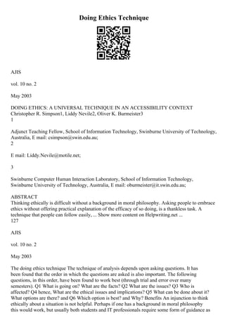 Doing Ethics Technique
AJIS
vol. 10 no. 2
May 2003
DOING ETHICS: A UNIVERSAL TECHNIQUE IN AN ACCESSIBILITY CONTEXT
Christopher R. Simpson1, Liddy Nevile2, Oliver K. Burmeister3
1
Adjunct Teaching Fellow, School of Information Technology, Swinburne University of Technology,
Australia, E mail: csimpson@swin.edu.au;
2
E mail: Liddy.Nevile@motile.net;
3
Swinburne Computer Human Interaction Laboratory, School of Information Technology,
Swinburne University of Technology, Australia, E mail: oburmeister@it.swin.edu.au;
ABSTRACT
Thinking ethically is difficult without a background in moral philosophy. Asking people to embrace
ethics without offering practical explanation of the efficacy of so doing, is a thankless task. A
technique that people can follow easily, ... Show more content on Helpwriting.net ...
127
AJIS
vol. 10 no. 2
May 2003
The doing ethics technique The technique of analysis depends upon asking questions. It has
been found that the order in which the questions are asked is also important. The following
questions, in this order, have been found to work best (through trial and error over many
semesters). Q1 What is going on? What are the facts? Q2 What are the issues? Q3 Who is
affected? Q4 hence, What are the ethical issues and implications? Q5 What can be done about it?
What options are there? and Q6 Which option is best? and Why? Benefits An injunction to think
ethically about a situation is not helpful. Perhaps if one has a background in moral philosophy
this would work, but usually both students and IT professionals require some form of guidance as
 