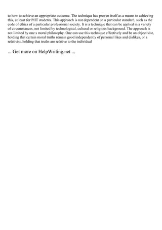 to how to achieve an appropriate outcome. The technique has proven itself as a means to achieving
this, at least for PIIT students. This approach is not dependent on a particular standard, such as the
code of ethics of a particular professional society. It is a technique that can be applied in a variety
of circumstances, not limited by technological, cultural or religious background. The approach is
not limited by one s moral philosophy. One can use this technique effectively and be an objectivist,
holding that certain moral truths remain good independently of personal likes and dislikes, or a
relativist, holding that truths are relative to the individual
... Get more on HelpWriting.net ...
 