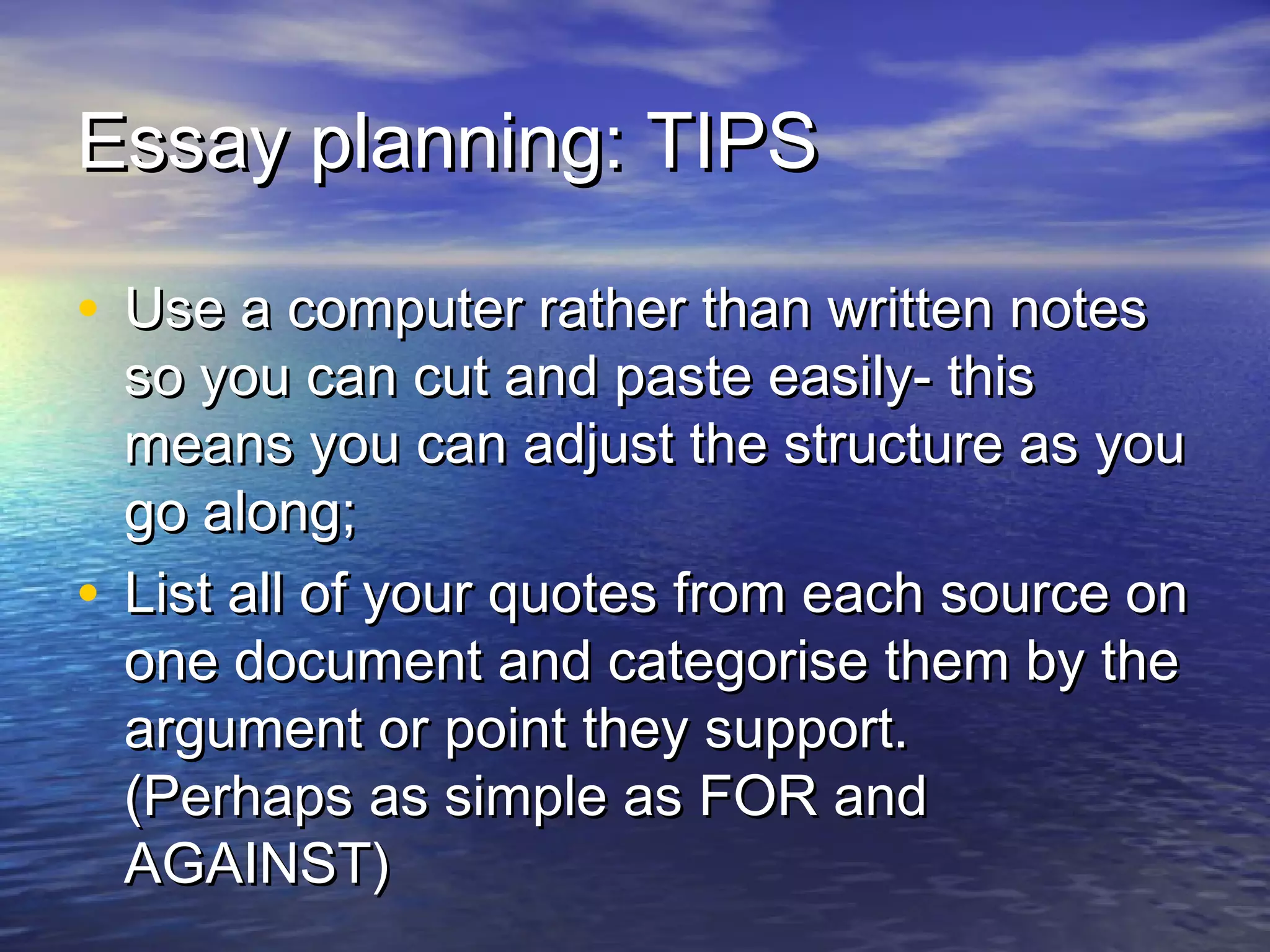 Essay planning: TIPSEssay planning: TIPS
• Use a computer rather than written notesUse a computer rather than written notes
so you can cut and paste easily- thisso you can cut and paste easily- this
means you can adjust the structure as youmeans you can adjust the structure as you
go along;go along;
• List all of your quotes from each source onList all of your quotes from each source on
one document and categorise them by theone document and categorise them by the
argument or point they support.argument or point they support.
(Perhaps as simple as FOR and(Perhaps as simple as FOR and
AGAINST)AGAINST)
 