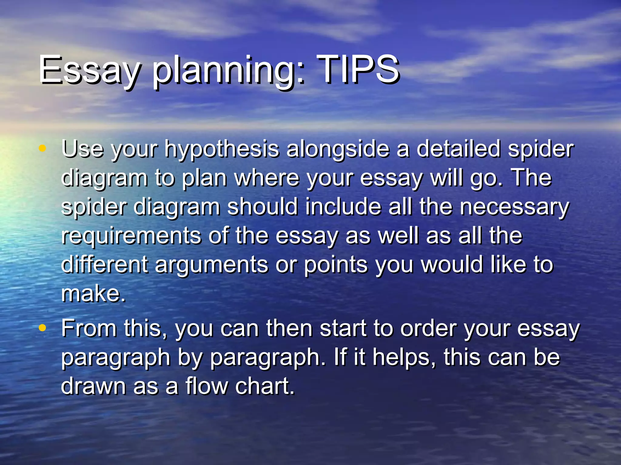 Essay planning: TIPSEssay planning: TIPS
• Use your hypothesis alongside a detailed spiderUse your hypothesis alongside a detailed spider
diagram to plan where your essay will go. Thediagram to plan where your essay will go. The
spider diagram should include all the necessaryspider diagram should include all the necessary
requirements of the essay as well as all therequirements of the essay as well as all the
different arguments or points you would like todifferent arguments or points you would like to
make.make.
• From this, you can then start to order your essayFrom this, you can then start to order your essay
paragraph by paragraph. If it helps, this can beparagraph by paragraph. If it helps, this can be
drawn as a flow chart.drawn as a flow chart.
 