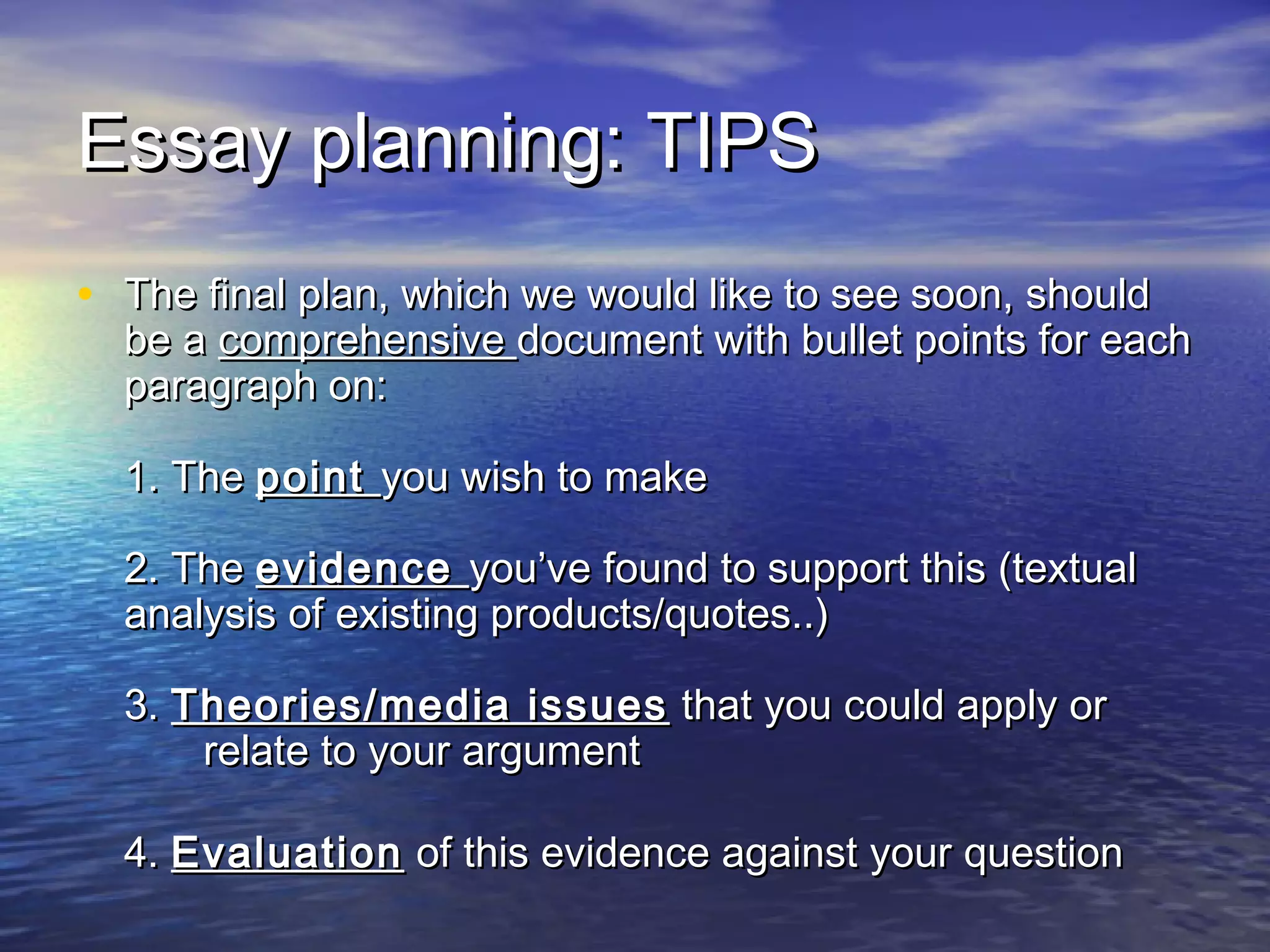 Essay planning: TIPSEssay planning: TIPS
• The final plan, which we would like to see soon, shouldThe final plan, which we would like to see soon, should
be abe a comprehensivecomprehensive document with bullet points for eachdocument with bullet points for each
paragraph on:paragraph on:
1. The1. The pointpoint you wish to makeyou wish to make
2. The2. The evidenceevidence you’ve found to support this (textualyou’ve found to support this (textual
analysis of existing products/quotes..)analysis of existing products/quotes..)
3.3. Theories/media issuesTheories/media issues that you could apply orthat you could apply or
relate to your argumentrelate to your argument
4.4. EvaluationEvaluation of this evidence against your questionof this evidence against your question
 