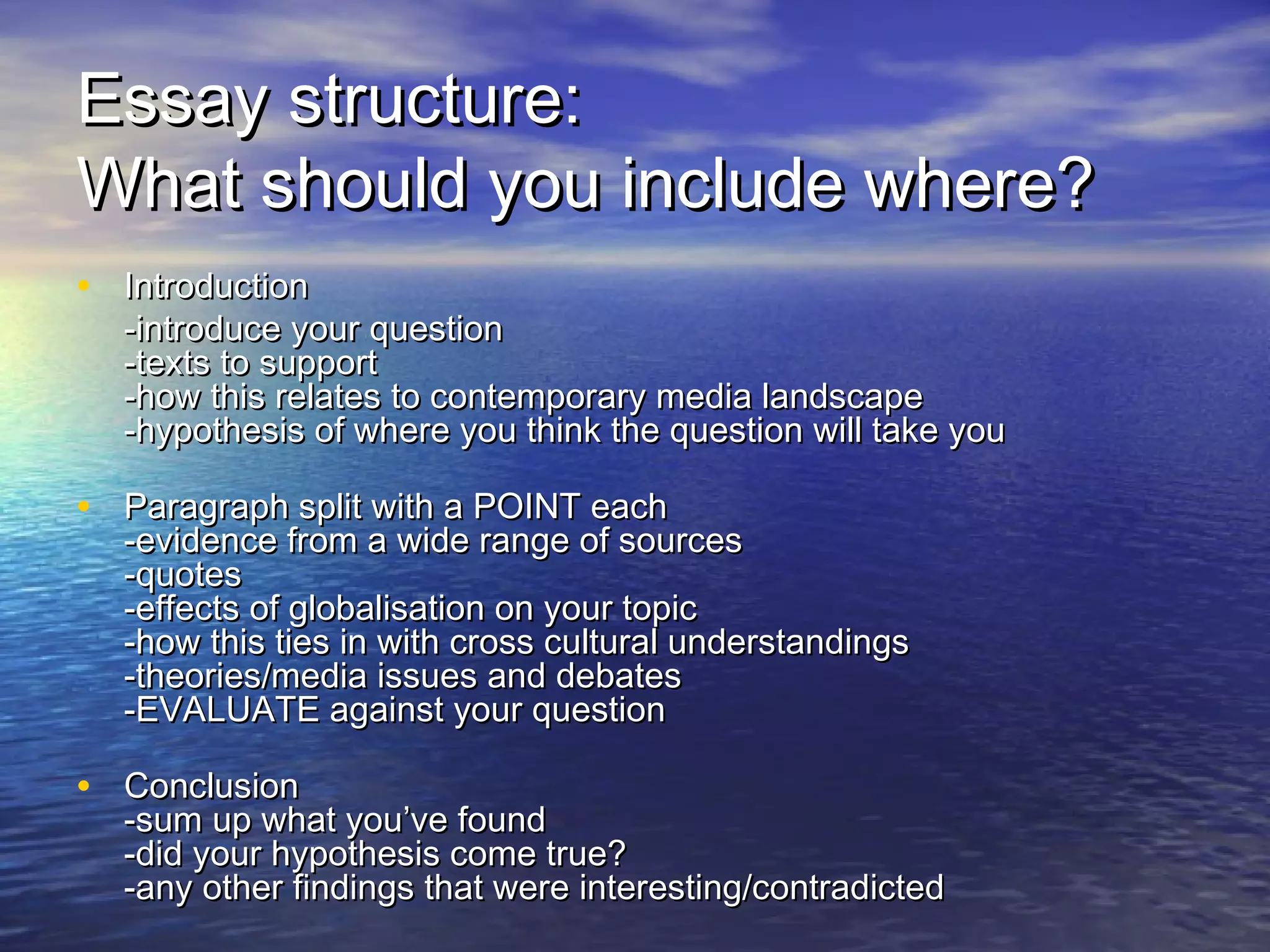 Essay structure:Essay structure:
What should you include where?What should you include where?
• IntroductionIntroduction
-introduce your question-introduce your question
-texts to support-texts to support
-how this relates to contemporary media landscape-how this relates to contemporary media landscape
-hypothesis of where you think the question will take you-hypothesis of where you think the question will take you
• Paragraph split with a POINT eachParagraph split with a POINT each
-evidence from a wide range of sources-evidence from a wide range of sources
-quotes-quotes
-effects of globalisation on your topic-effects of globalisation on your topic
-how this ties in with cross cultural understandings-how this ties in with cross cultural understandings
-theories/media issues and debates-theories/media issues and debates
-EVALUATE against your question-EVALUATE against your question
• ConclusionConclusion
-sum up what you’ve found-sum up what you’ve found
-did your hypothesis come true?-did your hypothesis come true?
-any other findings that were interesting/contradicted-any other findings that were interesting/contradicted
 