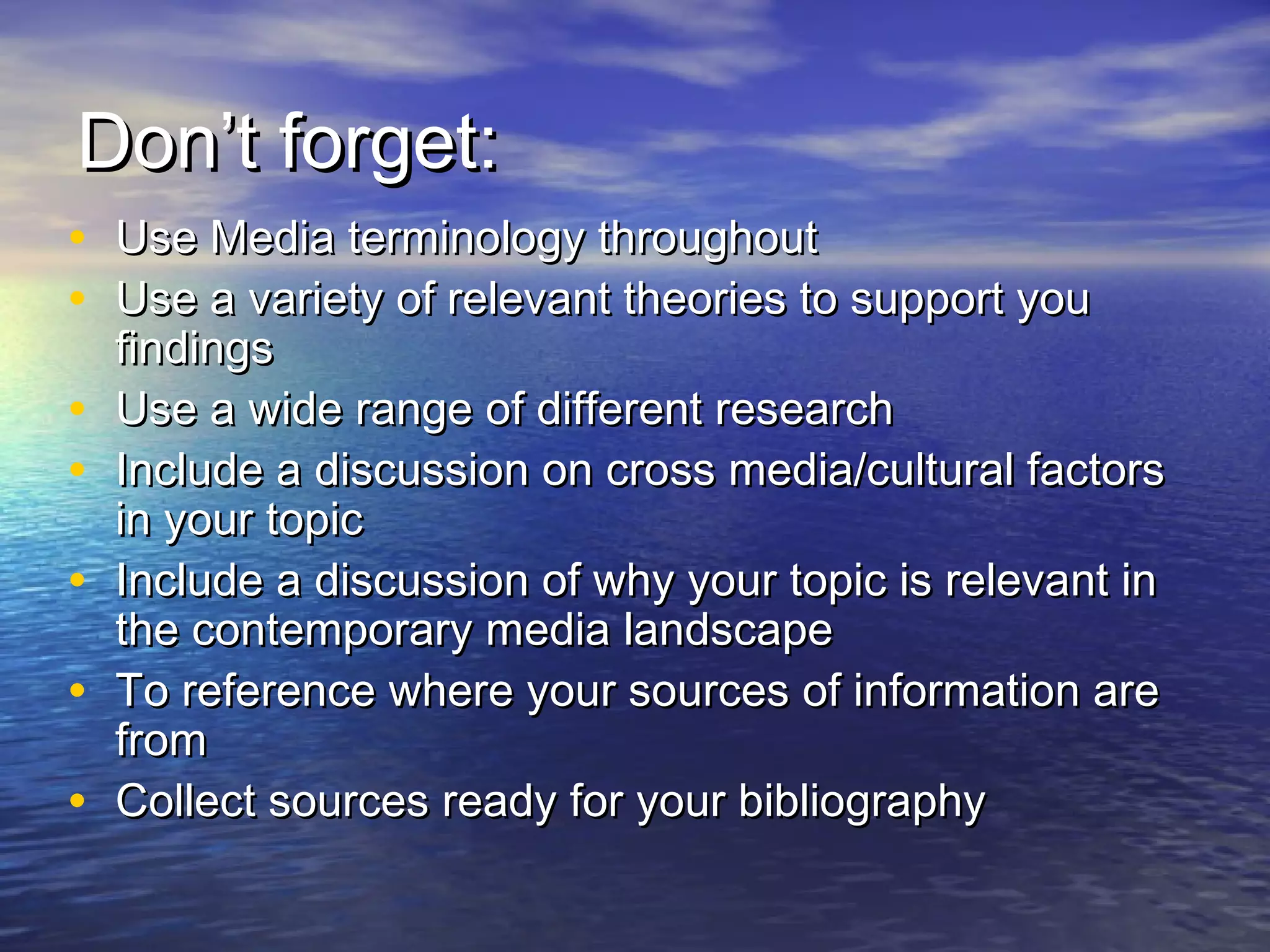 Don’t forget:Don’t forget:
• Use Media terminology throughoutUse Media terminology throughout
• Use a variety of relevant theories to support youUse a variety of relevant theories to support you
findingsfindings
• Use a wide range of different researchUse a wide range of different research
• Include a discussion on cross media/cultural factorsInclude a discussion on cross media/cultural factors
in your topicin your topic
• Include a discussion of why your topic is relevant inInclude a discussion of why your topic is relevant in
the contemporary media landscapethe contemporary media landscape
• To reference where your sources of information areTo reference where your sources of information are
fromfrom
• Collect sources ready for your bibliographyCollect sources ready for your bibliography
 