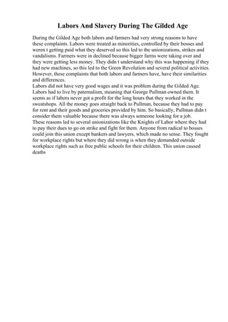 Labors And Slavery During The Gilded Age
During the Gilded Age both labors and farmers had very strong reasons to have
these complaints. Labors were treated as minorities, controlled by their bosses and
weren t getting paid what they deserved so this led to the unionizations, strikes and
vandalisms. Farmers were in declined because bigger farms were taking over and
they were getting less money. They didn t understand why this was happening if they
had new machines, so this led to the Green Revolution and several political activities.
However, these complaints that both labors and farmers have, have their similarities
and differences.
Labors did not have very good wages and it was problem during the Gilded Age.
Labors had to live by paternalism, meaning that George Pullman owned them. It
seems as if labors never got a profit for the long hours that they worked in the
sweatshops. All the money goes straight back to Pullman, because they had to pay
for rent and their goods and groceries provided by him. So basically, Pullman didn t
consider them valuable because there was always someone looking for a job.
These reasons led to several unionizations like the Knights of Labor where they had
to pay their dues to go on strike and fight for them. Anyone from radical to bosses
could join this union except bankers and lawyers, which made no sense. They fought
for workplace rights but where they did wrong is when they demanded outside
workplace rights such as free public schools for their children. This union caused
deaths
 