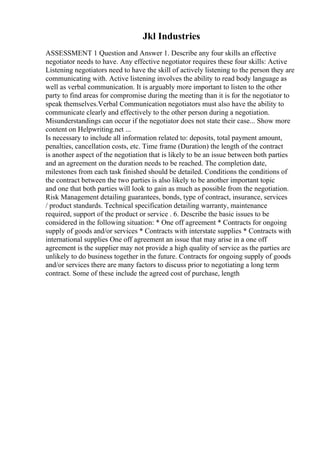 Jkl Industries
ASSESSMENT 1 Question and Answer 1. Describe any four skills an effective
negotiator needs to have. Any effective negotiator requires these four skills: Active
Listening negotiators need to have the skill of actively listening to the person they are
communicating with. Active listening involves the ability to read body language as
well as verbal communication. It is arguably more important to listen to the other
party to find areas for compromise during the meeting than it is for the negotiator to
speak themselves.Verbal Communication negotiators must also have the ability to
communicate clearly and effectively to the other person during a negotiation.
Misunderstandings can occur if the negotiator does not state their case... Show more
content on Helpwriting.net ...
Is necessary to include all information related to: deposits, total payment amount,
penalties, cancellation costs, etc. Time frame (Duration) the length of the contract
is another aspect of the negotiation that is likely to be an issue between both parties
and an agreement on the duration needs to be reached. The completion date,
milestones from each task finished should be detailed. Conditions the conditions of
the contract between the two parties is also likely to be another important topic
and one that both parties will look to gain as much as possible from the negotiation.
Risk Management detailing guarantees, bonds, type of contract, insurance, services
/ product standards. Technical specification detailing warranty, maintenance
required, support of the product or service . 6. Describe the basic issues to be
considered in the following situation: * One off agreement * Contracts for ongoing
supply of goods and/or services * Contracts with interstate supplies * Contracts with
international supplies One off agreement an issue that may arise in a one off
agreement is the supplier may not provide a high quality of service as the parties are
unlikely to do business together in the future. Contracts for ongoing supply of goods
and/or services there are many factors to discuss prior to negotiating a long term
contract. Some of these include the agreed cost of purchase, length
 