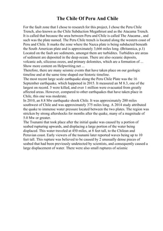 The Chile Of Peru And Chile
For the fault zone that I chose to research for this project, I chose the Peru Chile
Trench, also known as the Chile Subduction Megathrust and as the Atacama Trench.
It is called that because the area between Peru and Chile is called The Atacama , and
such was the plate named. The Peru Chile trench is located along the western coast of
Peru and Chile. It marks the zone where the Nazca plate is being subducted beneath
the South American plate and is approximately 3,666 miles long. (Britannica, p.1)
Located on the fault are sediments, amongst them are turbidites. Turbidites are areas
of sediment are deposited in the deep ocean. There are also oceanic deposits,
volcanic ash, siliceous oozes, and primary dolomites, which are a formation of ...
Show more content on Helpwriting.net ...
Therefore, there are many seismic events that have taken place on our geologic
timeline and at the same time shaped our historic timeline.
The most recent large scale earthquake along the Peru Chile Plate was the 16
September earthquake, which happened in 2015. It measured an M 8.3, one of the
largest on record. 5 were killed, and over 1 million were evacuated from greatly
affected areas. However, compared to other earthquakes that have taken place in
Chile, this one was moderate.
In 2010, an 8.8 Mw earthquake shook Chile. It was approximately 200 miles
southwest of Chile and was approximately 375 miles long. A 2014 study attributed
the quake to immense water pressure located between the two plates. The region was
stricken by strong aftershocks for months after the quake, many of a magnitude of
5.0 Mw or greater.
The Tsunami that took place after the initial quake was caused by a portion of
seabed rupturing upwards, and displacing a large portion of the water being
displaced. This water traveled at 450 miles, at 8 feet tall, to the Chilean and
Peruvian coast. Early viewers of the tsunami later reported waves being up to 10
feet tall. This rupture was believed to be caused by 2 unusually dense pieces of
seabed that had been previously undetected by scientists, and consequently caused a
large displacement of water. There were also small ruptures of seismic
 