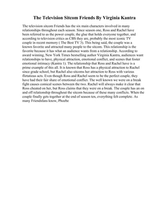 The Television Sitcom Friends By Virginia Kantra
The television sitcom Friends has the six main characters involved in many
relationships throughout each season. Since season one, Ross and Rachel have
been referred to as the power couple, the glue that holds everyone together, and
according to television critics as CBS they are, probably the most iconic TV
couple in recent memory ( The Best TV 3). This being said, the couple was a
known favorite and attracted many people to the sitcom. This relationship is the
favorite because it has what an audience wants from a relationship. According to
award winning, New York Times bestselling author Virginia Kantra, audiences want
relationships to have, physical attraction, emotional conflict, and scenes that foster
emotional intimacy (Kantra 1). The relationship that Ross and Rachel have is a
prime example of this all. It is known that Ross has a physical attraction to Rachel
since grade school, but Rachel also sitcoms her attraction to Ross with various
flirtatious acts. Even though Ross and Rachel seem to be the perfect couple, they
have had their fair share of emotional conflict. The well known we were on a break
fight causes comical scenes between the two. Rachel will always make it clear that
Ross cheated on her, but Ross claims that they were on a break. The couple has an on
and off relationship throughout the sitcom because of these many conflicts. When the
couple finally gets together at the end of season ten, everything felt complete. As
many Friendsfans know, Phoebe
 
