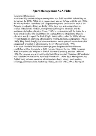 Sport Management As A Field
Descriptive Dimensions
In order to fully understand sport management as a field, one needs to look only as
far back as the 1960s. While sport management was not defined until the mid 1980s,
the history that has shaped the look of sport management can be traced back to the
Zeitgeist era of active lifestyles. In the 1960s, there was a strong emphasis on
science and scientific methods, unsurpassed technological advances, and the
renaissance in higher education (Paton, 1987). In combination with the desire for a
more active lifestyle and an emphasis on science, the field of sport and physical
education was developed. Dr. Earle Ziegler in the mid to end of the 1960s advised
several students on analyzing administrative writing, research, and programs (Paton,
1987). They found that physical education needed a new approach to administration,
an approach grounded in administrative theory (Ziegler Spaeth, 1975).
It has been stated that the first academic program in sport administration was
established at Ohio University in 1966 (Mason, Higgins, Owens, 1981). However
there is evidence of a program at Florida Southern University between 1949 and
1959. The program was approved by the State Department of Education of Florida and
was called Baseball Business Administration (Isaacs, 1964). Sport Management as a
field of study includes recreation administration, dance, leisure, sport tourism,
sociology, communication, marketing, finance, and law (Pitts, 2001). Relying on
 