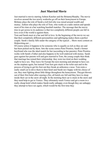 Just Married Movie
Just married is movie starring Ashton Kutcher and the BritannyMurphy. The movie
revolves around the two newly wedswho go off on their honeymoon to Europe.
Brittany plays the role of Sarah a rich kid who was raised around wealth and
money. Ashton who plays the role of Tom, who works at a radio station and spends
most of his time at a bar watching baseball matches. The message that the movie
tries to get across to its audience is that two completely different people can fall in
love even if the world is against them.
Tom and Sarah meet at a bar and fall in love. In the beginning of the movie we see
that their completely different personalities and upbringing makes them a perfect
couple. Sarah s family falls under the category of the typical ... Show more content on
Helpwriting.net ...
Of course unless it happens to be someone who is equally as rich as they are and
has been picked out by them. Into the scene comes Peter Prentiss, Sarah s former
boyfriend who was the ideal match for her (according to her parents). Peter Prentiss
works with Sarah s Father and also happens to be well endowed with money. Sarah
goes against her parents will and gets married to Tom, the young couple then think
that marriage has ruined their relationship. they were too tired on their wedding
night to have sex. They leave for Europe the next morning and attempt to have sex
on the airplane again, but instead Tom foot gets stuck in the toilet seat and in the
process of trying to get his foot out they break an airhostess s nose. Tom rents a
really small car to drive them to their hotel and Sarah isn t happy with his choice of
car, they start fighting about little things throughout the honeymoon. Theyget thrown
out of their first hotel after causing a fire, all hotels are full and they have to sleep
inside their car in the snow all night. In the morning their car is stuck in the snow and
they need help to get to Venice. They ultimately reach Venice and get a room in a
really cheap hotel which makes Sarah really unhappy even though they are unhappy
they attempt to have sex again, which would be the first time they
 