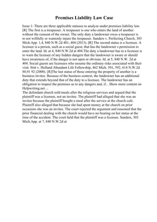 Premises Liability Law Case
Issue 1: There are three applicable statuses to analyze under premises liability law.
[R] The first is a trespasser. A trespasser is one who enters the land of another
without the consent of the owner. The only duty a landowner owes a trespasser is
to not willfully or wantonly injure the trespasser. Sanders v. Perfecting Church, 303
Mich.App. 1,4, 840 N.W.2d 401, 404 (2013). [R] The second status is a licensee. A
licensee is a person, such as a social guest, that has the landowner s permission to
enter the land. Id. at 4, 840 N.W.2d at 404.The duty a landowner has to a licensee is
to warn the licensee of any hidden dangers that the landowner is aware or should
have awareness of, if the danger is not open or obvious. Id. at 5, 840 N.W. 2d at
404. Social guests are licensees who assume the ordinary risks associated with their
visit. Stitt v. Holland Abundant Life Fellowship, 462 Mich. 591, 592, 614 N.W.2d
88,91 92 (2000). [R]The last status of those entering the property of another is a
business invitee. Because of the business context, the landowner has an additional
duty that extends beyond that of the duty to a licensee. The landowner has an
obligation to inspect the premises as to any dangers and, if... Show more content on
Helpwriting.net ...
The defendant church sold meals after the religious services and argued that the
plaintiff was a licensee, not an invitee. The plaintiff had alleged that she was an
invitee because the plaintiff bought a meal after the service at the church cafe.
Plaintiff also alleged that because she had spent money at the church on prior
occasions she was an invitee. The court rejected the argument and reasoned that the
prior financial dealing with the church would have no bearing on her status at the
time of the accident. The court held that the plaintiff was a licensee. Sanders, 303
Mich.App. at 7, 840 N.W.2d at
 