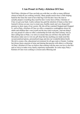 I Am Proud At Patty s Kitchen Of Class
Well Patty s Kitchen of Class can help you with that, we offer so many different
classes to help all you cooking curiosity. Many people need to have a little helping
hand for the times the want to have that big event but don t have the time to
actually prepare everything they need but don t worry here at Patty s Kitchen of
Class we got your back. Lately culinary has grab the attention of many as they have
learned it always an easy way to create easy, healthy meals and very cheap and I
promise to show many of my secrets. Ok who all has watched Chopped and Chopped
Jr. well at Patty s Kitchen of Class we offer a competitive cookingthrow down for
adults and children that s sure to pull out the true cook in anyone. And one thing I
am very proud of is that we offer a scholarship for kids who find Culinary Arts as
their calling here at Patty s we strive to ensure that you will have fun and be full.
But please make sure to visit our gift shop that has anything you made need like
our personalized aprons, personalized mugs and also our wonderful photo booth.
My job is create a fun, educational environment for all ages male or female. Cooking
has always been a passion of mine and sharing that passion with others is a blessing.
At Patty s Kitchen of Class we believe that cooking with the ones you love is the best
and we strive to make every family experience memorable. So come enjoy Patty s
Kitchen of Class were cooking is a lesson and a Blessing and
 