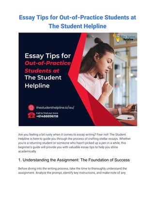 Essay Tips for Out-of-Practice Students at
The Student Helpline
Are you feeling a bit rusty when it comes to essay writing? Fear not! The Student
Helpline is here to guide you through the process of crafting stellar essays. Whether
you're a returning student or someone who hasn't picked up a pen in a while, this
beginner's guide will provide you with valuable essay tips to help you shine
academically.
1. Understanding the Assignment: The Foundation of Success
Before diving into the writing process, take the time to thoroughly understand the
assignment. Analyze the prompt, identify key instructions, and make note of any
 