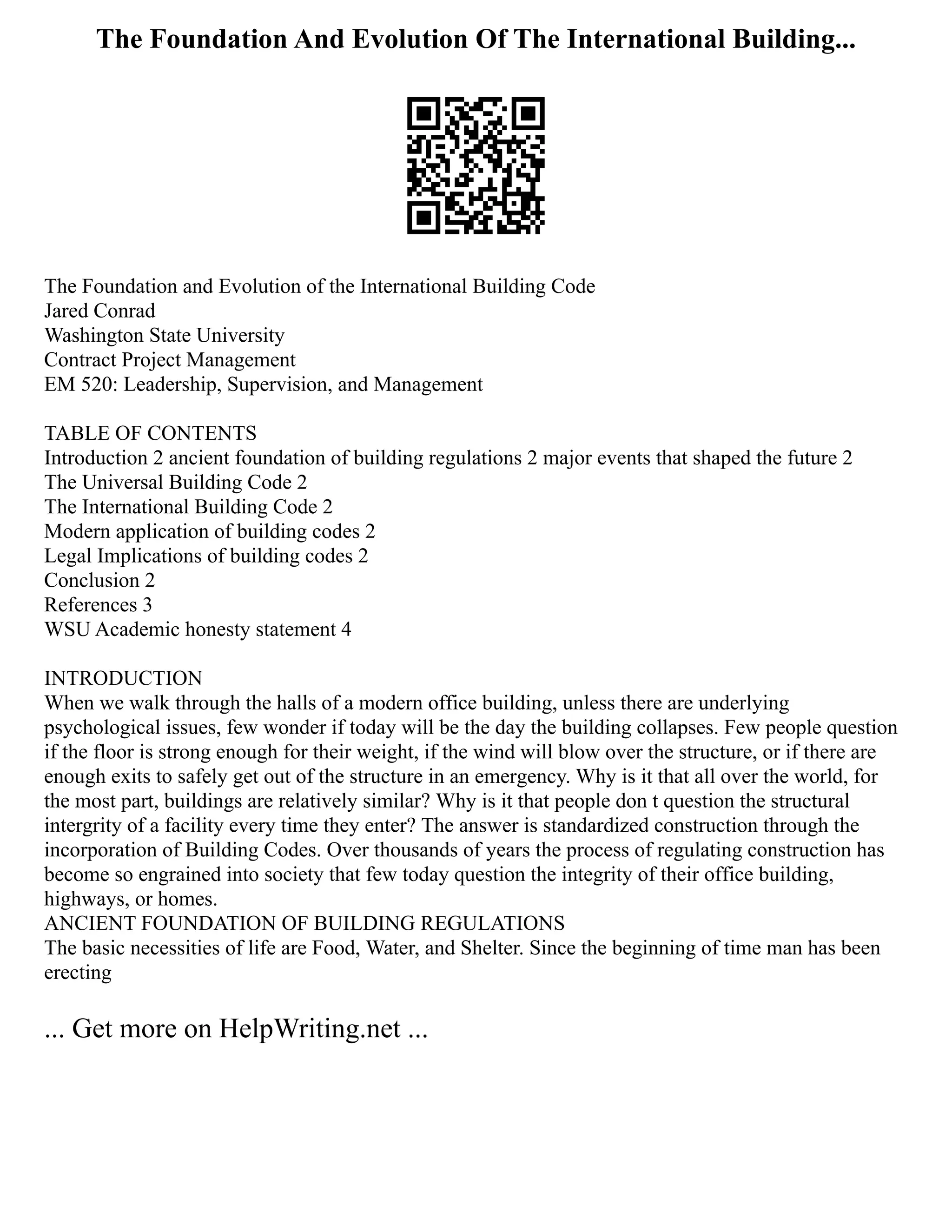 The Foundation And Evolution Of The International Building...
The Foundation and Evolution of the International Building Code
Jared Conrad
Washington State University
Contract Project Management
EM 520: Leadership, Supervision, and Management
TABLE OF CONTENTS
Introduction 2 ancient foundation of building regulations 2 major events that shaped the future 2
The Universal Building Code 2
The International Building Code 2
Modern application of building codes 2
Legal Implications of building codes 2
Conclusion 2
References 3
WSU Academic honesty statement 4
INTRODUCTION
When we walk through the halls of a modern office building, unless there are underlying
psychological issues, few wonder if today will be the day the building collapses. Few people question
if the floor is strong enough for their weight, if the wind will blow over the structure, or if there are
enough exits to safely get out of the structure in an emergency. Why is it that all over the world, for
the most part, buildings are relatively similar? Why is it that people don t question the structural
intergrity of a facility every time they enter? The answer is standardized construction through the
incorporation of Building Codes. Over thousands of years the process of regulating construction has
become so engrained into society that few today question the integrity of their office building,
highways, or homes.
ANCIENT FOUNDATION OF BUILDING REGULATIONS
The basic necessities of life are Food, Water, and Shelter. Since the beginning of time man has been
erecting
... Get more on HelpWriting.net ...
 