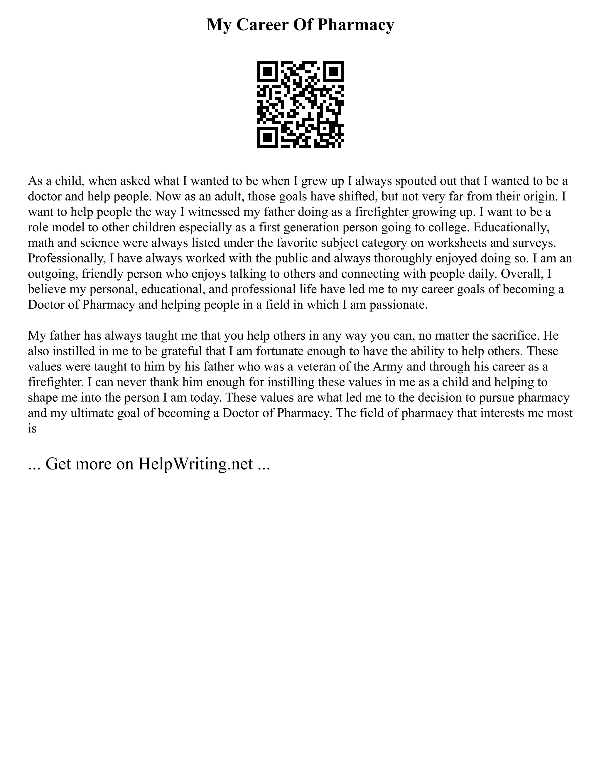My Career Of Pharmacy
As a child, when asked what I wanted to be when I grew up I always spouted out that I wanted to be a
doctor and help people. Now as an adult, those goals have shifted, but not very far from their origin. I
want to help people the way I witnessed my father doing as a firefighter growing up. I want to be a
role model to other children especially as a first generation person going to college. Educationally,
math and science were always listed under the favorite subject category on worksheets and surveys.
Professionally, I have always worked with the public and always thoroughly enjoyed doing so. I am an
outgoing, friendly person who enjoys talking to others and connecting with people daily. Overall, I
believe my personal, educational, and professional life have led me to my career goals of becoming a
Doctor of Pharmacy and helping people in a field in which I am passionate.
My father has always taught me that you help others in any way you can, no matter the sacrifice. He
also instilled in me to be grateful that I am fortunate enough to have the ability to help others. These
values were taught to him by his father who was a veteran of the Army and through his career as a
firefighter. I can never thank him enough for instilling these values in me as a child and helping to
shape me into the person I am today. These values are what led me to the decision to pursue pharmacy
and my ultimate goal of becoming a Doctor of Pharmacy. The field of pharmacy that interests me most
is
... Get more on HelpWriting.net ...
 