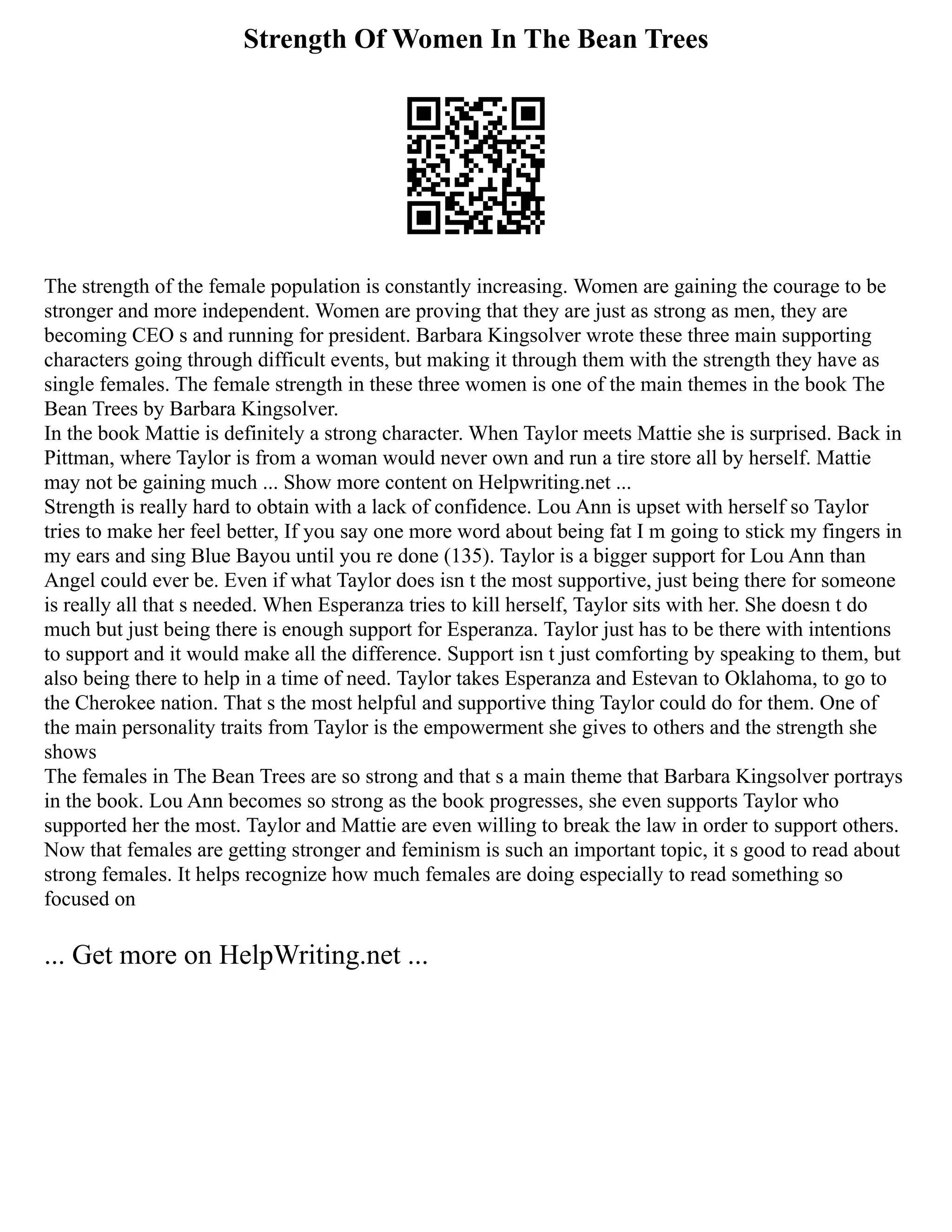 Strength Of Women In The Bean Trees
The strength of the female population is constantly increasing. Women are gaining the courage to be
stronger and more independent. Women are proving that they are just as strong as men, they are
becoming CEO s and running for president. Barbara Kingsolver wrote these three main supporting
characters going through difficult events, but making it through them with the strength they have as
single females. The female strength in these three women is one of the main themes in the book The
Bean Trees by Barbara Kingsolver.
In the book Mattie is definitely a strong character. When Taylor meets Mattie she is surprised. Back in
Pittman, where Taylor is from a woman would never own and run a tire store all by herself. Mattie
may not be gaining much ... Show more content on Helpwriting.net ...
Strength is really hard to obtain with a lack of confidence. Lou Ann is upset with herself so Taylor
tries to make her feel better, If you say one more word about being fat I m going to stick my fingers in
my ears and sing Blue Bayou until you re done (135). Taylor is a bigger support for Lou Ann than
Angel could ever be. Even if what Taylor does isn t the most supportive, just being there for someone
is really all that s needed. When Esperanza tries to kill herself, Taylor sits with her. She doesn t do
much but just being there is enough support for Esperanza. Taylor just has to be there with intentions
to support and it would make all the difference. Support isn t just comforting by speaking to them, but
also being there to help in a time of need. Taylor takes Esperanza and Estevan to Oklahoma, to go to
the Cherokee nation. That s the most helpful and supportive thing Taylor could do for them. One of
the main personality traits from Taylor is the empowerment she gives to others and the strength she
shows
The females in The Bean Trees are so strong and that s a main theme that Barbara Kingsolver portrays
in the book. Lou Ann becomes so strong as the book progresses, she even supports Taylor who
supported her the most. Taylor and Mattie are even willing to break the law in order to support others.
Now that females are getting stronger and feminism is such an important topic, it s good to read about
strong females. It helps recognize how much females are doing especially to read something so
focused on
... Get more on HelpWriting.net ...
 