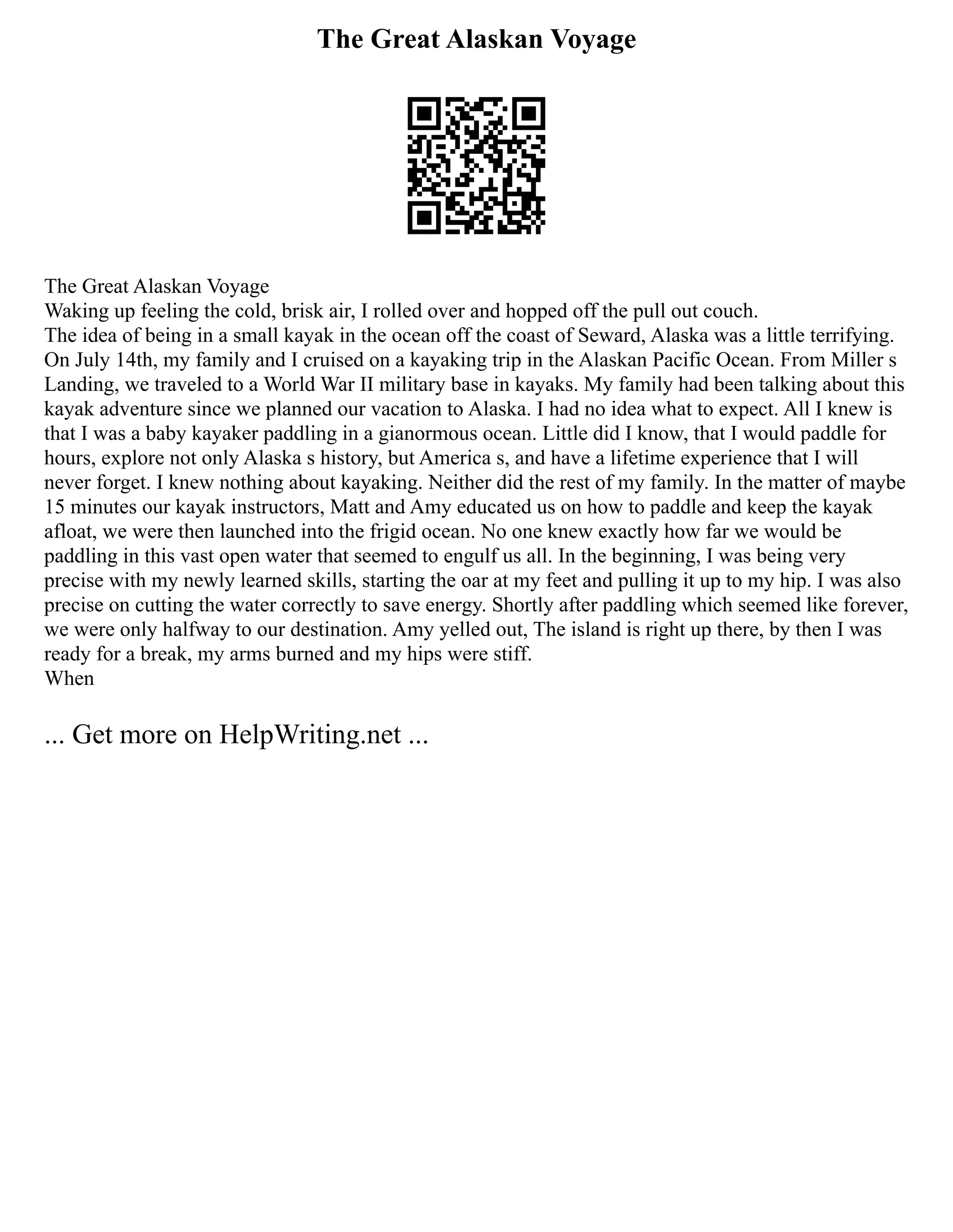 The Great Alaskan Voyage
The Great Alaskan Voyage
Waking up feeling the cold, brisk air, I rolled over and hopped off the pull out couch.
The idea of being in a small kayak in the ocean off the coast of Seward, Alaska was a little terrifying.
On July 14th, my family and I cruised on a kayaking trip in the Alaskan Pacific Ocean. From Miller s
Landing, we traveled to a World War II military base in kayaks. My family had been talking about this
kayak adventure since we planned our vacation to Alaska. I had no idea what to expect. All I knew is
that I was a baby kayaker paddling in a gianormous ocean. Little did I know, that I would paddle for
hours, explore not only Alaska s history, but America s, and have a lifetime experience that I will
never forget. I knew nothing about kayaking. Neither did the rest of my family. In the matter of maybe
15 minutes our kayak instructors, Matt and Amy educated us on how to paddle and keep the kayak
afloat, we were then launched into the frigid ocean. No one knew exactly how far we would be
paddling in this vast open water that seemed to engulf us all. In the beginning, I was being very
precise with my newly learned skills, starting the oar at my feet and pulling it up to my hip. I was also
precise on cutting the water correctly to save energy. Shortly after paddling which seemed like forever,
we were only halfway to our destination. Amy yelled out, The island is right up there, by then I was
ready for a break, my arms burned and my hips were stiff.
When
... Get more on HelpWriting.net ...
 