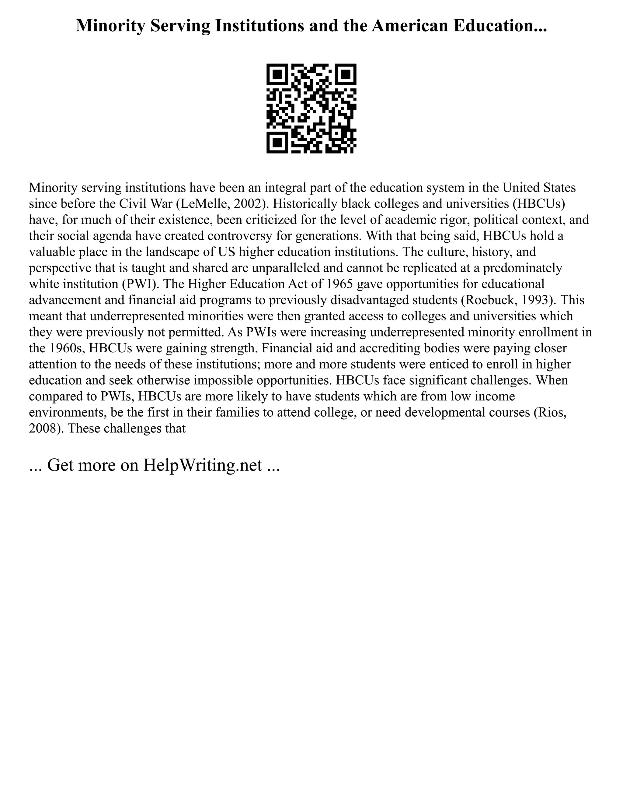 Minority Serving Institutions and the American Education...
Minority serving institutions have been an integral part of the education system in the United States
since before the Civil War (LeMelle, 2002). Historically black colleges and universities (HBCUs)
have, for much of their existence, been criticized for the level of academic rigor, political context, and
their social agenda have created controversy for generations. With that being said, HBCUs hold a
valuable place in the landscape of US higher education institutions. The culture, history, and
perspective that is taught and shared are unparalleled and cannot be replicated at a predominately
white institution (PWI). The Higher Education Act of 1965 gave opportunities for educational
advancement and financial aid programs to previously disadvantaged students (Roebuck, 1993). This
meant that underrepresented minorities were then granted access to colleges and universities which
they were previously not permitted. As PWIs were increasing underrepresented minority enrollment in
the 1960s, HBCUs were gaining strength. Financial aid and accrediting bodies were paying closer
attention to the needs of these institutions; more and more students were enticed to enroll in higher
education and seek otherwise impossible opportunities. HBCUs face significant challenges. When
compared to PWIs, HBCUs are more likely to have students which are from low income
environments, be the first in their families to attend college, or need developmental courses (Rios,
2008). These challenges that
... Get more on HelpWriting.net ...
 