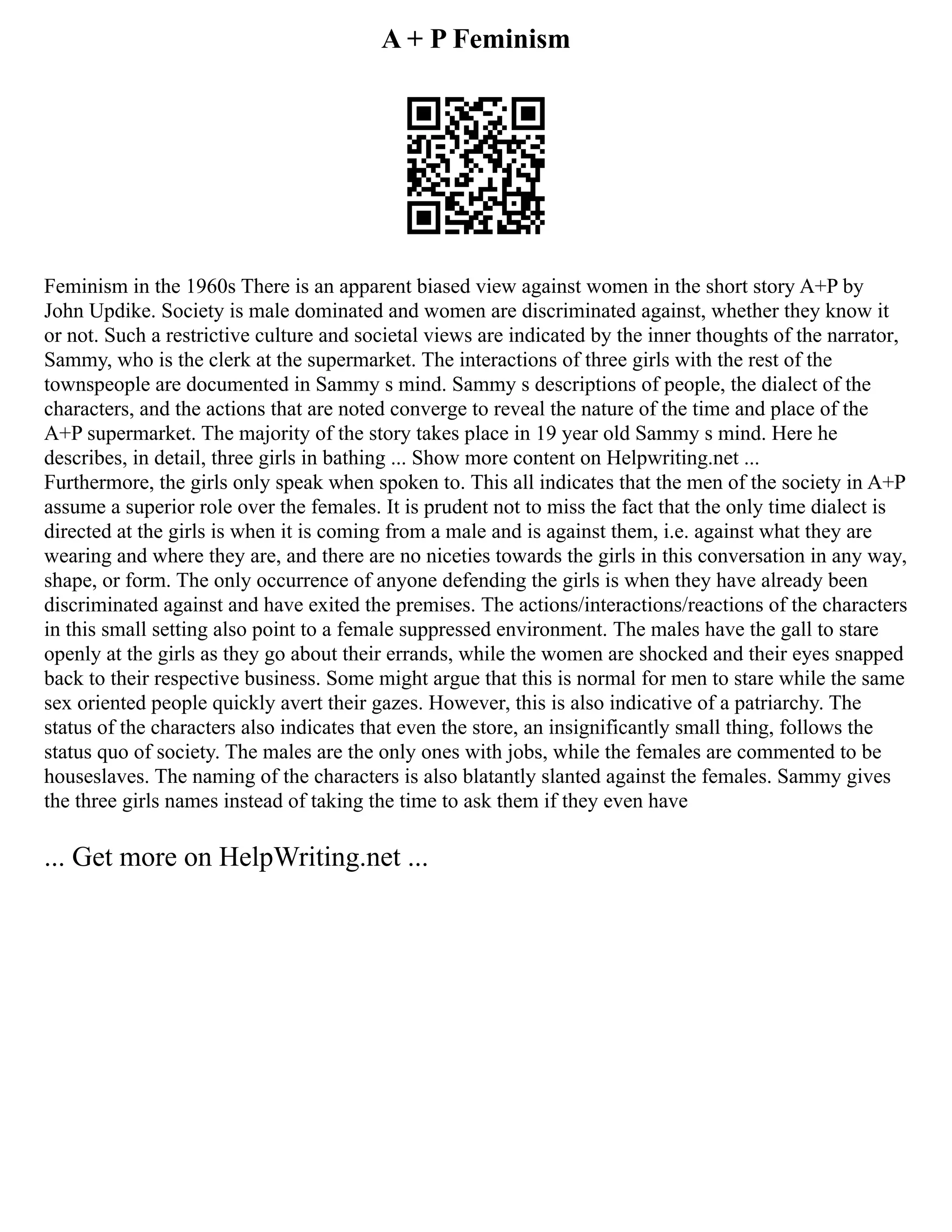 A + P Feminism
Feminism in the 1960s There is an apparent biased view against women in the short story A+P by
John Updike. Society is male dominated and women are discriminated against, whether they know it
or not. Such a restrictive culture and societal views are indicated by the inner thoughts of the narrator,
Sammy, who is the clerk at the supermarket. The interactions of three girls with the rest of the
townspeople are documented in Sammy s mind. Sammy s descriptions of people, the dialect of the
characters, and the actions that are noted converge to reveal the nature of the time and place of the
A+P supermarket. The majority of the story takes place in 19 year old Sammy s mind. Here he
describes, in detail, three girls in bathing ... Show more content on Helpwriting.net ...
Furthermore, the girls only speak when spoken to. This all indicates that the men of the society in A+P
assume a superior role over the females. It is prudent not to miss the fact that the only time dialect is
directed at the girls is when it is coming from a male and is against them, i.e. against what they are
wearing and where they are, and there are no niceties towards the girls in this conversation in any way,
shape, or form. The only occurrence of anyone defending the girls is when they have already been
discriminated against and have exited the premises. The actions/interactions/reactions of the characters
in this small setting also point to a female suppressed environment. The males have the gall to stare
openly at the girls as they go about their errands, while the women are shocked and their eyes snapped
back to their respective business. Some might argue that this is normal for men to stare while the same
sex oriented people quickly avert their gazes. However, this is also indicative of a patriarchy. The
status of the characters also indicates that even the store, an insignificantly small thing, follows the
status quo of society. The males are the only ones with jobs, while the females are commented to be
houseslaves. The naming of the characters is also blatantly slanted against the females. Sammy gives
the three girls names instead of taking the time to ask them if they even have
... Get more on HelpWriting.net ...
 