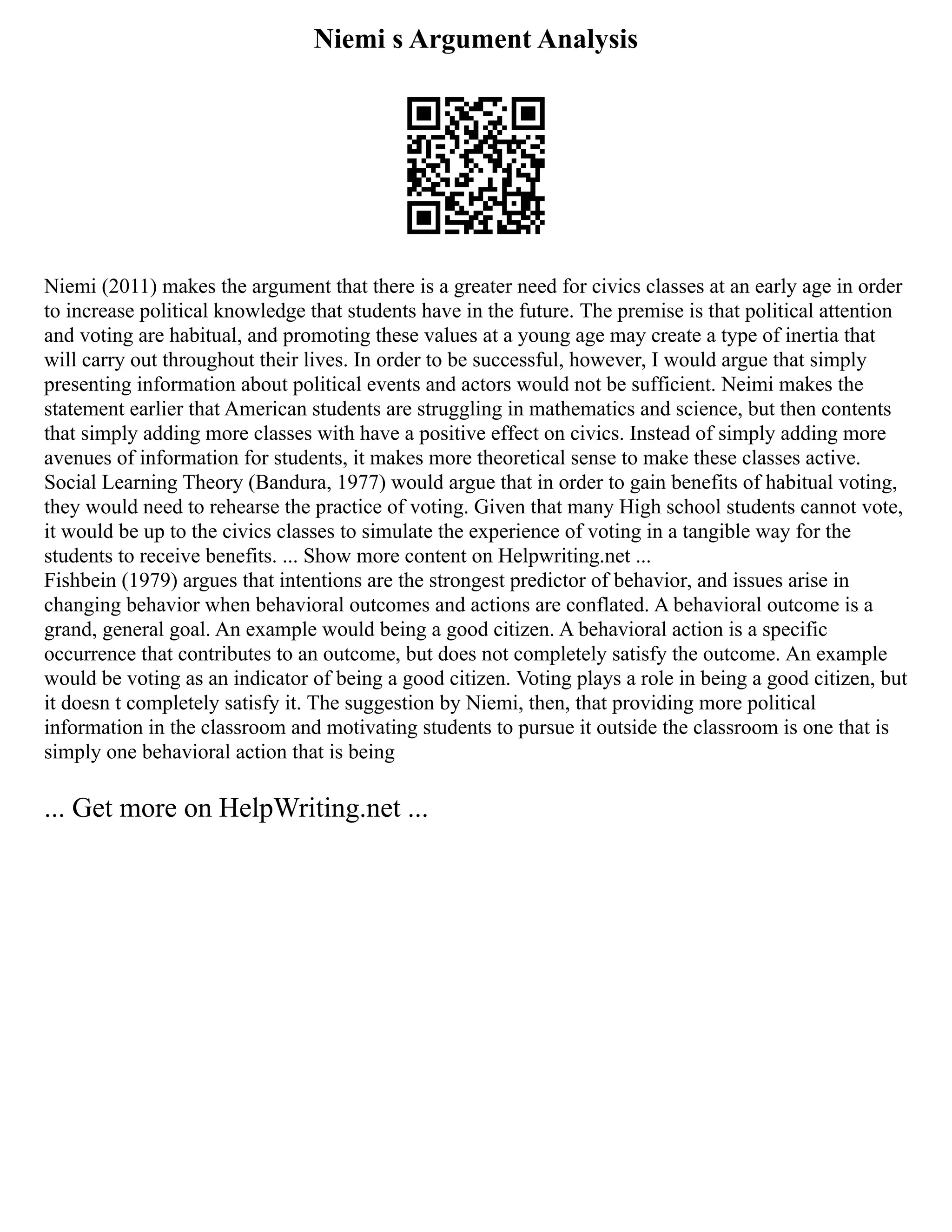 Niemi s Argument Analysis
Niemi (2011) makes the argument that there is a greater need for civics classes at an early age in order
to increase political knowledge that students have in the future. The premise is that political attention
and voting are habitual, and promoting these values at a young age may create a type of inertia that
will carry out throughout their lives. In order to be successful, however, I would argue that simply
presenting information about political events and actors would not be sufficient. Neimi makes the
statement earlier that American students are struggling in mathematics and science, but then contents
that simply adding more classes with have a positive effect on civics. Instead of simply adding more
avenues of information for students, it makes more theoretical sense to make these classes active.
Social Learning Theory (Bandura, 1977) would argue that in order to gain benefits of habitual voting,
they would need to rehearse the practice of voting. Given that many High school students cannot vote,
it would be up to the civics classes to simulate the experience of voting in a tangible way for the
students to receive benefits. ... Show more content on Helpwriting.net ...
Fishbein (1979) argues that intentions are the strongest predictor of behavior, and issues arise in
changing behavior when behavioral outcomes and actions are conflated. A behavioral outcome is a
grand, general goal. An example would being a good citizen. A behavioral action is a specific
occurrence that contributes to an outcome, but does not completely satisfy the outcome. An example
would be voting as an indicator of being a good citizen. Voting plays a role in being a good citizen, but
it doesn t completely satisfy it. The suggestion by Niemi, then, that providing more political
information in the classroom and motivating students to pursue it outside the classroom is one that is
simply one behavioral action that is being
... Get more on HelpWriting.net ...
 