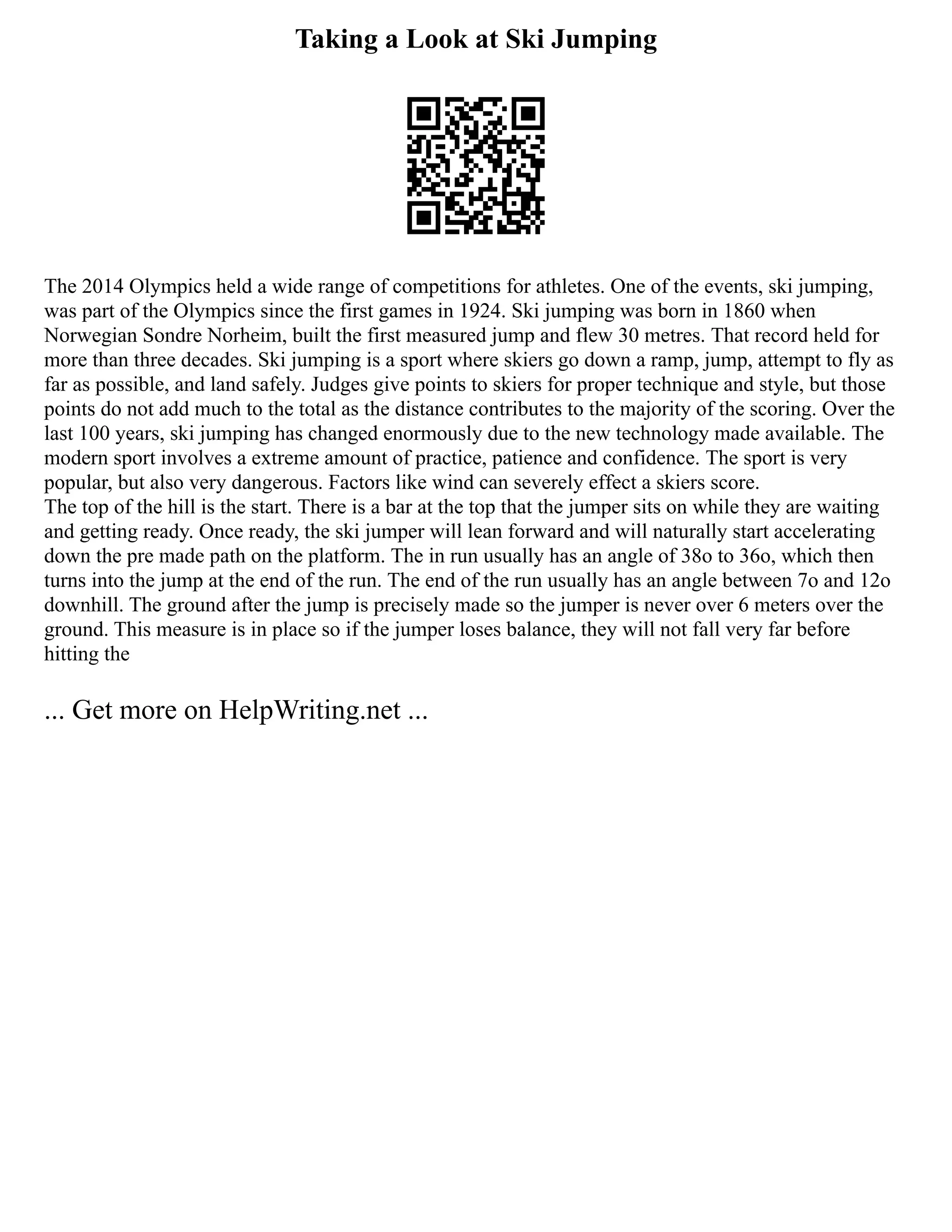 Taking a Look at Ski Jumping
The 2014 Olympics held a wide range of competitions for athletes. One of the events, ski jumping,
was part of the Olympics since the first games in 1924. Ski jumping was born in 1860 when
Norwegian Sondre Norheim, built the first measured jump and flew 30 metres. That record held for
more than three decades. Ski jumping is a sport where skiers go down a ramp, jump, attempt to fly as
far as possible, and land safely. Judges give points to skiers for proper technique and style, but those
points do not add much to the total as the distance contributes to the majority of the scoring. Over the
last 100 years, ski jumping has changed enormously due to the new technology made available. The
modern sport involves a extreme amount of practice, patience and confidence. The sport is very
popular, but also very dangerous. Factors like wind can severely effect a skiers score.
The top of the hill is the start. There is a bar at the top that the jumper sits on while they are waiting
and getting ready. Once ready, the ski jumper will lean forward and will naturally start accelerating
down the pre made path on the platform. The in run usually has an angle of 38o to 36o, which then
turns into the jump at the end of the run. The end of the run usually has an angle between 7o and 12o
downhill. The ground after the jump is precisely made so the jumper is never over 6 meters over the
ground. This measure is in place so if the jumper loses balance, they will not fall very far before
hitting the
... Get more on HelpWriting.net ...
 