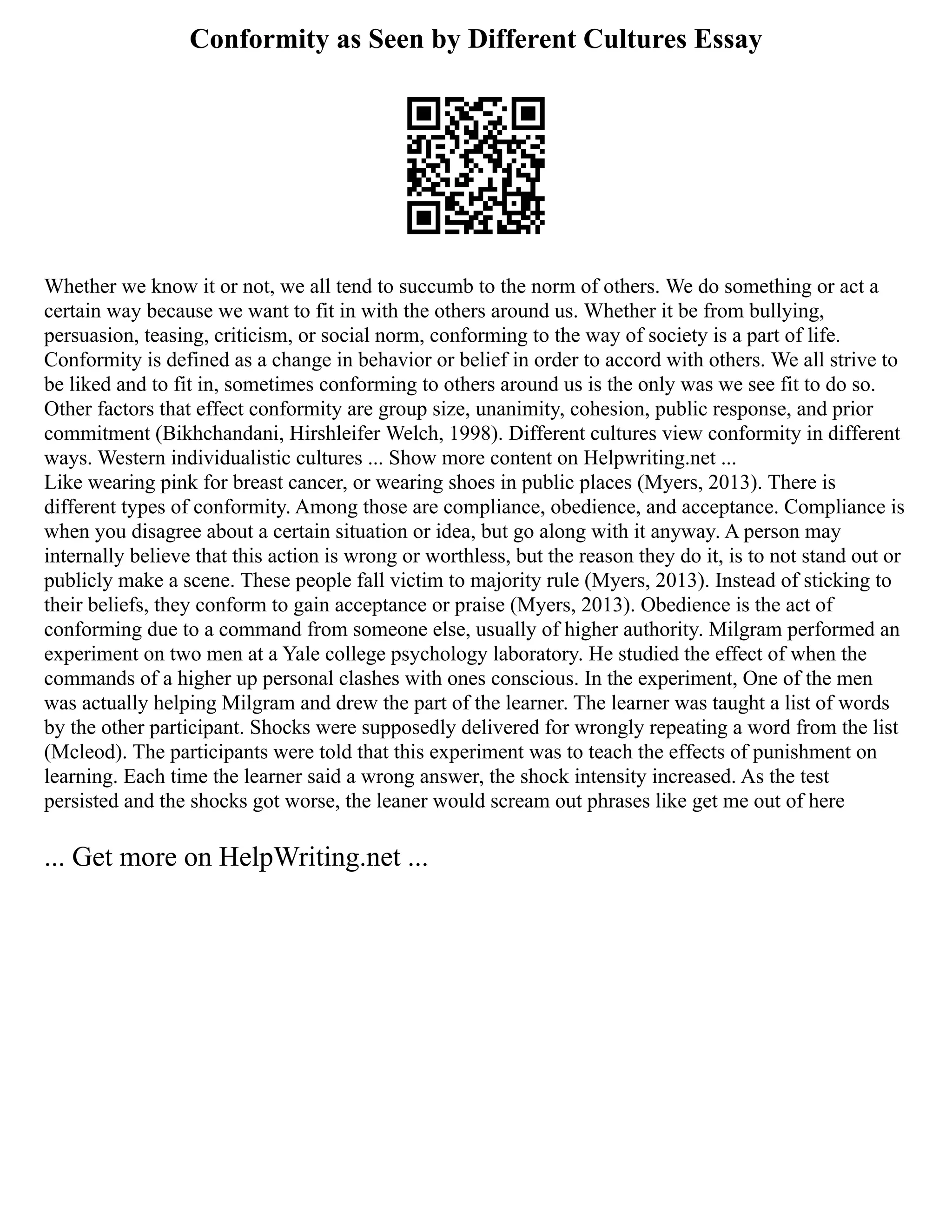 Conformity as Seen by Different Cultures Essay
Whether we know it or not, we all tend to succumb to the norm of others. We do something or act a
certain way because we want to fit in with the others around us. Whether it be from bullying,
persuasion, teasing, criticism, or social norm, conforming to the way of society is a part of life.
Conformity is defined as a change in behavior or belief in order to accord with others. We all strive to
be liked and to fit in, sometimes conforming to others around us is the only was we see fit to do so.
Other factors that effect conformity are group size, unanimity, cohesion, public response, and prior
commitment (Bikhchandani, Hirshleifer Welch, 1998). Different cultures view conformity in different
ways. Western individualistic cultures ... Show more content on Helpwriting.net ...
Like wearing pink for breast cancer, or wearing shoes in public places (Myers, 2013). There is
different types of conformity. Among those are compliance, obedience, and acceptance. Compliance is
when you disagree about a certain situation or idea, but go along with it anyway. A person may
internally believe that this action is wrong or worthless, but the reason they do it, is to not stand out or
publicly make a scene. These people fall victim to majority rule (Myers, 2013). Instead of sticking to
their beliefs, they conform to gain acceptance or praise (Myers, 2013). Obedience is the act of
conforming due to a command from someone else, usually of higher authority. Milgram performed an
experiment on two men at a Yale college psychology laboratory. He studied the effect of when the
commands of a higher up personal clashes with ones conscious. In the experiment, One of the men
was actually helping Milgram and drew the part of the learner. The learner was taught a list of words
by the other participant. Shocks were supposedly delivered for wrongly repeating a word from the list
(Mcleod). The participants were told that this experiment was to teach the effects of punishment on
learning. Each time the learner said a wrong answer, the shock intensity increased. As the test
persisted and the shocks got worse, the leaner would scream out phrases like get me out of here
... Get more on HelpWriting.net ...
 