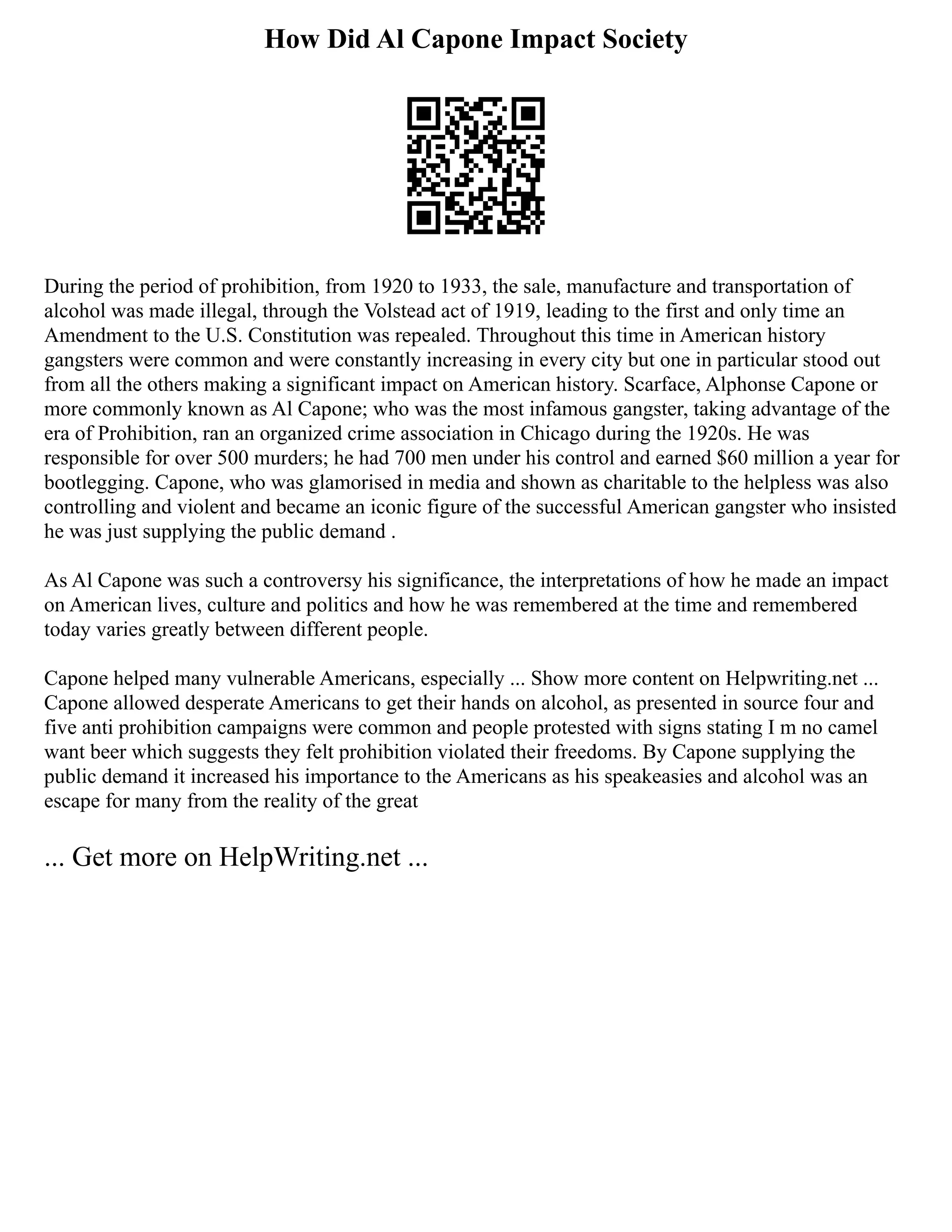 How Did Al Capone Impact Society
During the period of prohibition, from 1920 to 1933, the sale, manufacture and transportation of
alcohol was made illegal, through the Volstead act of 1919, leading to the first and only time an
Amendment to the U.S. Constitution was repealed. Throughout this time in American history
gangsters were common and were constantly increasing in every city but one in particular stood out
from all the others making a significant impact on American history. Scarface, Alphonse Capone or
more commonly known as Al Capone; who was the most infamous gangster, taking advantage of the
era of Prohibition, ran an organized crime association in Chicago during the 1920s. He was
responsible for over 500 murders; he had 700 men under his control and earned $60 million a year for
bootlegging. Capone, who was glamorised in media and shown as charitable to the helpless was also
controlling and violent and became an iconic figure of the successful American gangster who insisted
he was just supplying the public demand .
As Al Capone was such a controversy his significance, the interpretations of how he made an impact
on American lives, culture and politics and how he was remembered at the time and remembered
today varies greatly between different people.
Capone helped many vulnerable Americans, especially ... Show more content on Helpwriting.net ...
Capone allowed desperate Americans to get their hands on alcohol, as presented in source four and
five anti prohibition campaigns were common and people protested with signs stating I m no camel
want beer which suggests they felt prohibition violated their freedoms. By Capone supplying the
public demand it increased his importance to the Americans as his speakeasies and alcohol was an
escape for many from the reality of the great
... Get more on HelpWriting.net ...
 