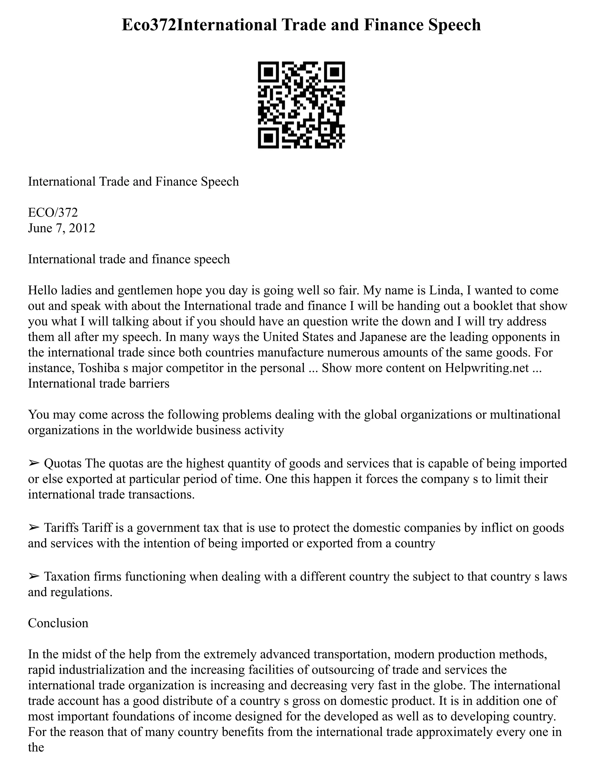 Eco372International Trade and Finance Speech
International Trade and Finance Speech
ECO/372
June 7, 2012
International trade and finance speech
Hello ladies and gentlemen hope you day is going well so fair. My name is Linda, I wanted to come
out and speak with about the International trade and finance I will be handing out a booklet that show
you what I will talking about if you should have an question write the down and I will try address
them all after my speech. In many ways the United States and Japanese are the leading opponents in
the international trade since both countries manufacture numerous amounts of the same goods. For
instance, Toshiba s major competitor in the personal ... Show more content on Helpwriting.net ...
International trade barriers
You may come across the following problems dealing with the global organizations or multinational
organizations in the worldwide business activity
➢ Quotas The quotas are the highest quantity of goods and services that is capable of being imported
or else exported at particular period of time. One this happen it forces the company s to limit their
international trade transactions.
➢ Tariffs Tariff is a government tax that is use to protect the domestic companies by inflict on goods
and services with the intention of being imported or exported from a country
➢ Taxation firms functioning when dealing with a different country the subject to that country s laws
and regulations.
Conclusion
In the midst of the help from the extremely advanced transportation, modern production methods,
rapid industrialization and the increasing facilities of outsourcing of trade and services the
international trade organization is increasing and decreasing very fast in the globe. The international
trade account has a good distribute of a country s gross on domestic product. It is in addition one of
most important foundations of income designed for the developed as well as to developing country.
For the reason that of many country benefits from the international trade approximately every one in
the
 