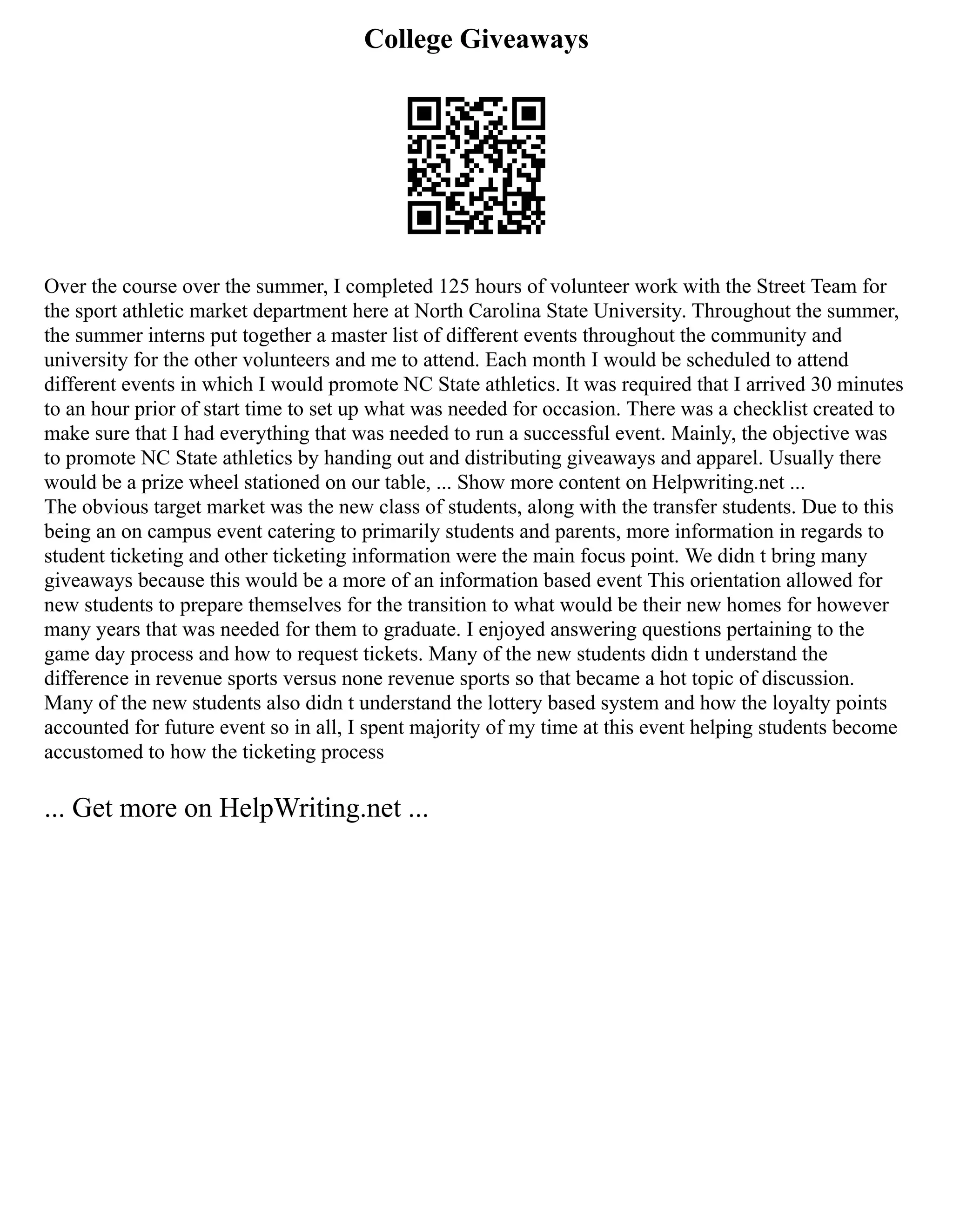 College Giveaways
Over the course over the summer, I completed 125 hours of volunteer work with the Street Team for
the sport athletic market department here at North Carolina State University. Throughout the summer,
the summer interns put together a master list of different events throughout the community and
university for the other volunteers and me to attend. Each month I would be scheduled to attend
different events in which I would promote NC State athletics. It was required that I arrived 30 minutes
to an hour prior of start time to set up what was needed for occasion. There was a checklist created to
make sure that I had everything that was needed to run a successful event. Mainly, the objective was
to promote NC State athletics by handing out and distributing giveaways and apparel. Usually there
would be a prize wheel stationed on our table, ... Show more content on Helpwriting.net ...
The obvious target market was the new class of students, along with the transfer students. Due to this
being an on campus event catering to primarily students and parents, more information in regards to
student ticketing and other ticketing information were the main focus point. We didn t bring many
giveaways because this would be a more of an information based event This orientation allowed for
new students to prepare themselves for the transition to what would be their new homes for however
many years that was needed for them to graduate. I enjoyed answering questions pertaining to the
game day process and how to request tickets. Many of the new students didn t understand the
difference in revenue sports versus none revenue sports so that became a hot topic of discussion.
Many of the new students also didn t understand the lottery based system and how the loyalty points
accounted for future event so in all, I spent majority of my time at this event helping students become
accustomed to how the ticketing process
... Get more on HelpWriting.net ...
 