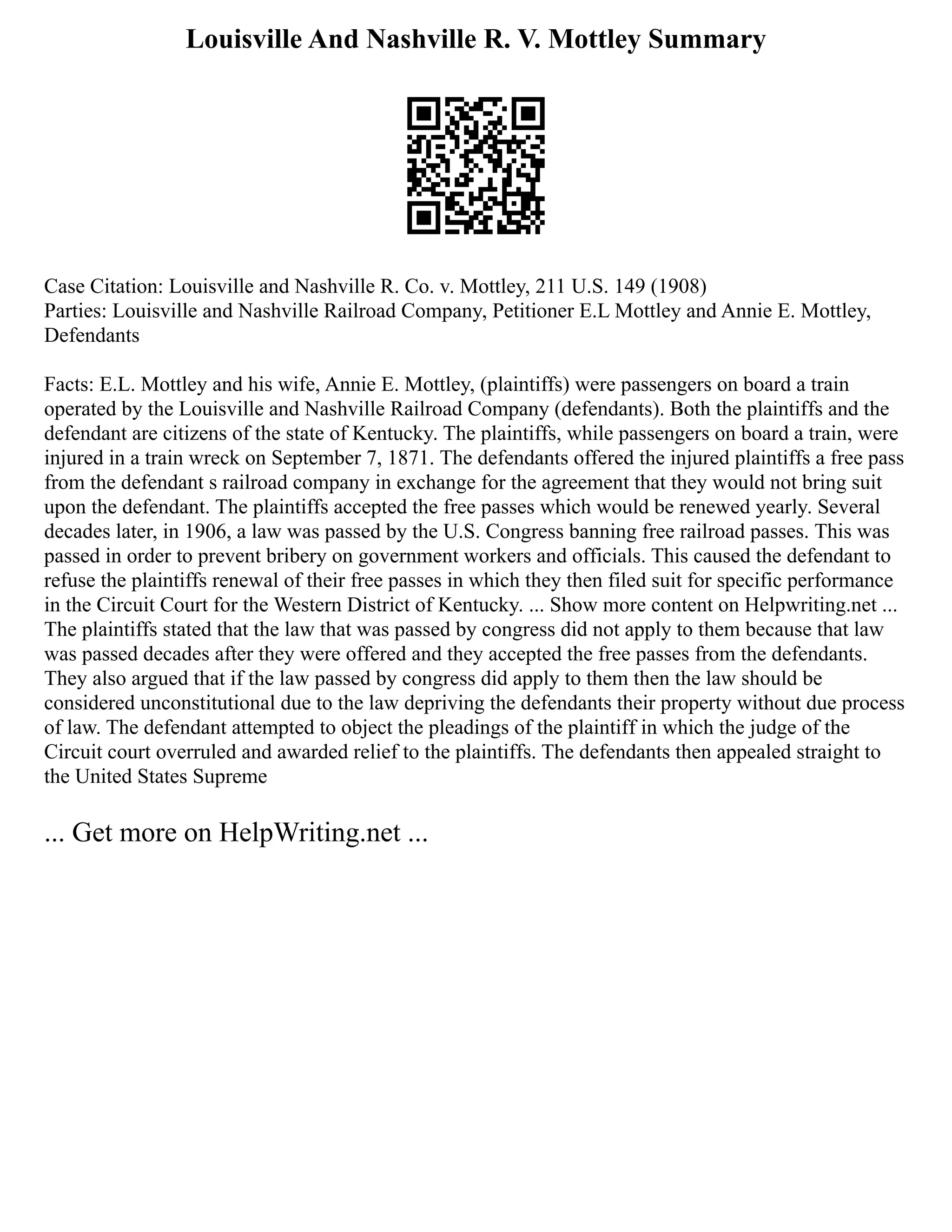 Louisville And Nashville R. V. Mottley Summary
Case Citation: Louisville and Nashville R. Co. v. Mottley, 211 U.S. 149 (1908)
Parties: Louisville and Nashville Railroad Company, Petitioner E.L Mottley and Annie E. Mottley,
Defendants
Facts: E.L. Mottley and his wife, Annie E. Mottley, (plaintiffs) were passengers on board a train
operated by the Louisville and Nashville Railroad Company (defendants). Both the plaintiffs and the
defendant are citizens of the state of Kentucky. The plaintiffs, while passengers on board a train, were
injured in a train wreck on September 7, 1871. The defendants offered the injured plaintiffs a free pass
from the defendant s railroad company in exchange for the agreement that they would not bring suit
upon the defendant. The plaintiffs accepted the free passes which would be renewed yearly. Several
decades later, in 1906, a law was passed by the U.S. Congress banning free railroad passes. This was
passed in order to prevent bribery on government workers and officials. This caused the defendant to
refuse the plaintiffs renewal of their free passes in which they then filed suit for specific performance
in the Circuit Court for the Western District of Kentucky. ... Show more content on Helpwriting.net ...
The plaintiffs stated that the law that was passed by congress did not apply to them because that law
was passed decades after they were offered and they accepted the free passes from the defendants.
They also argued that if the law passed by congress did apply to them then the law should be
considered unconstitutional due to the law depriving the defendants their property without due process
of law. The defendant attempted to object the pleadings of the plaintiff in which the judge of the
Circuit court overruled and awarded relief to the plaintiffs. The defendants then appealed straight to
the United States Supreme
... Get more on HelpWriting.net ...
 