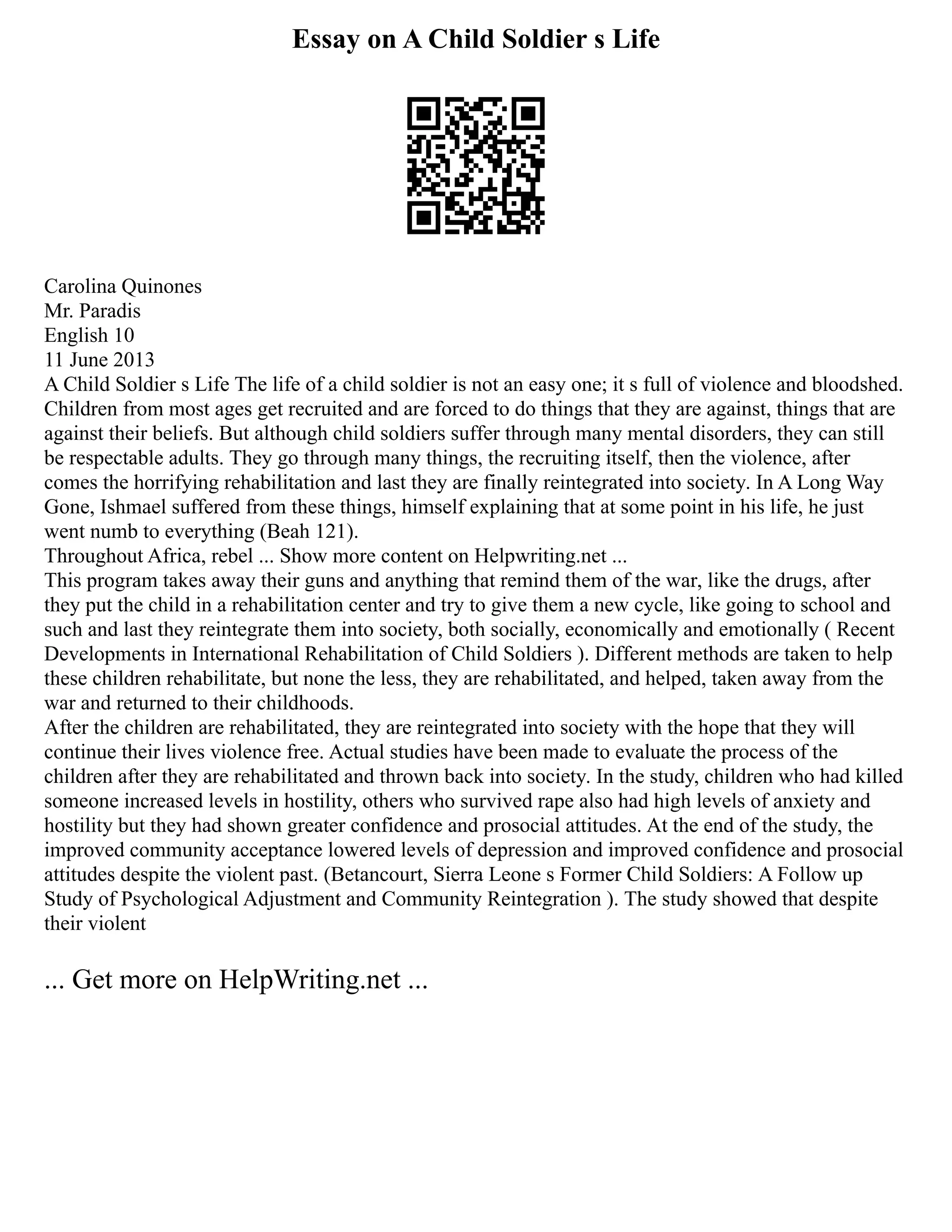 Essay on A Child Soldier s Life
Carolina Quinones
Mr. Paradis
English 10
11 June 2013
A Child Soldier s Life The life of a child soldier is not an easy one; it s full of violence and bloodshed.
Children from most ages get recruited and are forced to do things that they are against, things that are
against their beliefs. But although child soldiers suffer through many mental disorders, they can still
be respectable adults. They go through many things, the recruiting itself, then the violence, after
comes the horrifying rehabilitation and last they are finally reintegrated into society. In A Long Way
Gone, Ishmael suffered from these things, himself explaining that at some point in his life, he just
went numb to everything (Beah 121).
Throughout Africa, rebel ... Show more content on Helpwriting.net ...
This program takes away their guns and anything that remind them of the war, like the drugs, after
they put the child in a rehabilitation center and try to give them a new cycle, like going to school and
such and last they reintegrate them into society, both socially, economically and emotionally ( Recent
Developments in International Rehabilitation of Child Soldiers ). Different methods are taken to help
these children rehabilitate, but none the less, they are rehabilitated, and helped, taken away from the
war and returned to their childhoods.
After the children are rehabilitated, they are reintegrated into society with the hope that they will
continue their lives violence free. Actual studies have been made to evaluate the process of the
children after they are rehabilitated and thrown back into society. In the study, children who had killed
someone increased levels in hostility, others who survived rape also had high levels of anxiety and
hostility but they had shown greater confidence and prosocial attitudes. At the end of the study, the
improved community acceptance lowered levels of depression and improved confidence and prosocial
attitudes despite the violent past. (Betancourt, Sierra Leone s Former Child Soldiers: A Follow up
Study of Psychological Adjustment and Community Reintegration ). The study showed that despite
their violent
... Get more on HelpWriting.net ...
 