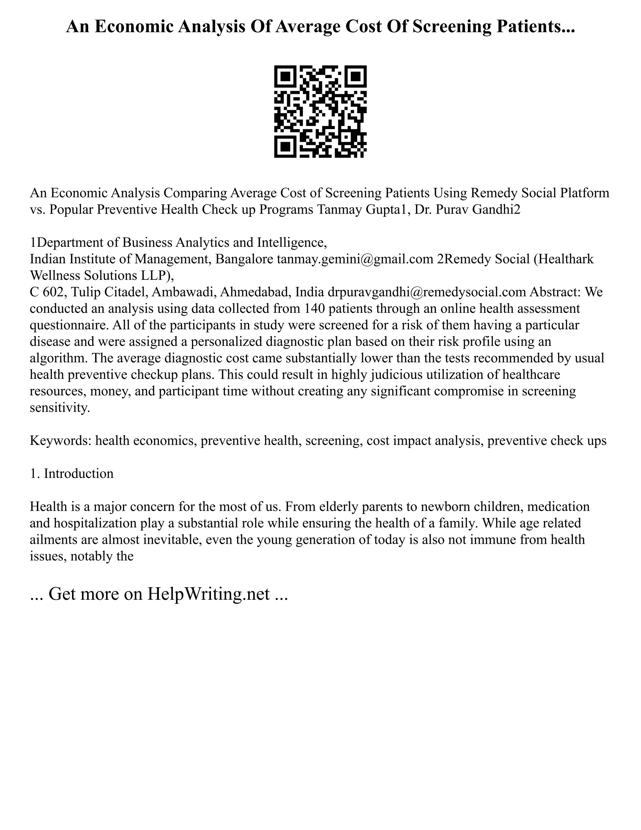 An Economic Analysis Of Average Cost Of Screening Patients...
An Economic Analysis Comparing Average Cost of Screening Patients Using Remedy Social Platform
vs. Popular Preventive Health Check up Programs Tanmay Gupta1, Dr. Purav Gandhi2
1Department of Business Analytics and Intelligence,
Indian Institute of Management, Bangalore tanmay.gemini@gmail.com 2Remedy Social (Healthark
Wellness Solutions LLP),
C 602, Tulip Citadel, Ambawadi, Ahmedabad, India drpuravgandhi@remedysocial.com Abstract: We
conducted an analysis using data collected from 140 patients through an online health assessment
questionnaire. All of the participants in study were screened for a risk of them having a particular
disease and were assigned a personalized diagnostic plan based on their risk profile using an
algorithm. The average diagnostic cost came substantially lower than the tests recommended by usual
health preventive checkup plans. This could result in highly judicious utilization of healthcare
resources, money, and participant time without creating any significant compromise in screening
sensitivity.
Keywords: health economics, preventive health, screening, cost impact analysis, preventive check ups
1. Introduction
Health is a major concern for the most of us. From elderly parents to newborn children, medication
and hospitalization play a substantial role while ensuring the health of a family. While age related
ailments are almost inevitable, even the young generation of today is also not immune from health
issues, notably the
... Get more on HelpWriting.net ...
 