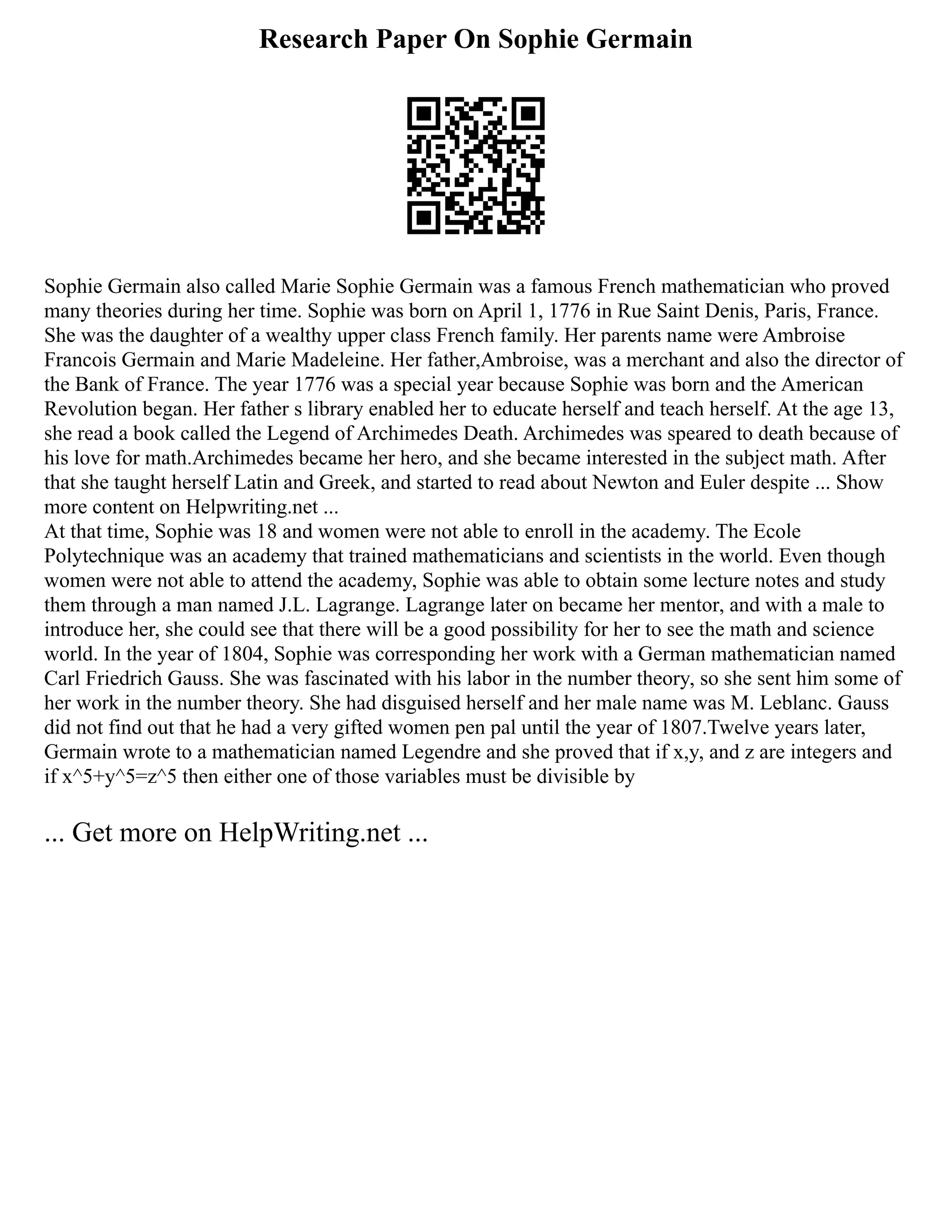 Research Paper On Sophie Germain
Sophie Germain also called Marie Sophie Germain was a famous French mathematician who proved
many theories during her time. Sophie was born on April 1, 1776 in Rue Saint Denis, Paris, France.
She was the daughter of a wealthy upper class French family. Her parents name were Ambroise
Francois Germain and Marie Madeleine. Her father,Ambroise, was a merchant and also the director of
the Bank of France. The year 1776 was a special year because Sophie was born and the American
Revolution began. Her father s library enabled her to educate herself and teach herself. At the age 13,
she read a book called the Legend of Archimedes Death. Archimedes was speared to death because of
his love for math.Archimedes became her hero, and she became interested in the subject math. After
that she taught herself Latin and Greek, and started to read about Newton and Euler despite ... Show
more content on Helpwriting.net ...
At that time, Sophie was 18 and women were not able to enroll in the academy. The Ecole
Polytechnique was an academy that trained mathematicians and scientists in the world. Even though
women were not able to attend the academy, Sophie was able to obtain some lecture notes and study
them through a man named J.L. Lagrange. Lagrange later on became her mentor, and with a male to
introduce her, she could see that there will be a good possibility for her to see the math and science
world. In the year of 1804, Sophie was corresponding her work with a German mathematician named
Carl Friedrich Gauss. She was fascinated with his labor in the number theory, so she sent him some of
her work in the number theory. She had disguised herself and her male name was M. Leblanc. Gauss
did not find out that he had a very gifted women pen pal until the year of 1807.Twelve years later,
Germain wrote to a mathematician named Legendre and she proved that if x,y, and z are integers and
if x^5+y^5=z^5 then either one of those variables must be divisible by
... Get more on HelpWriting.net ...
 