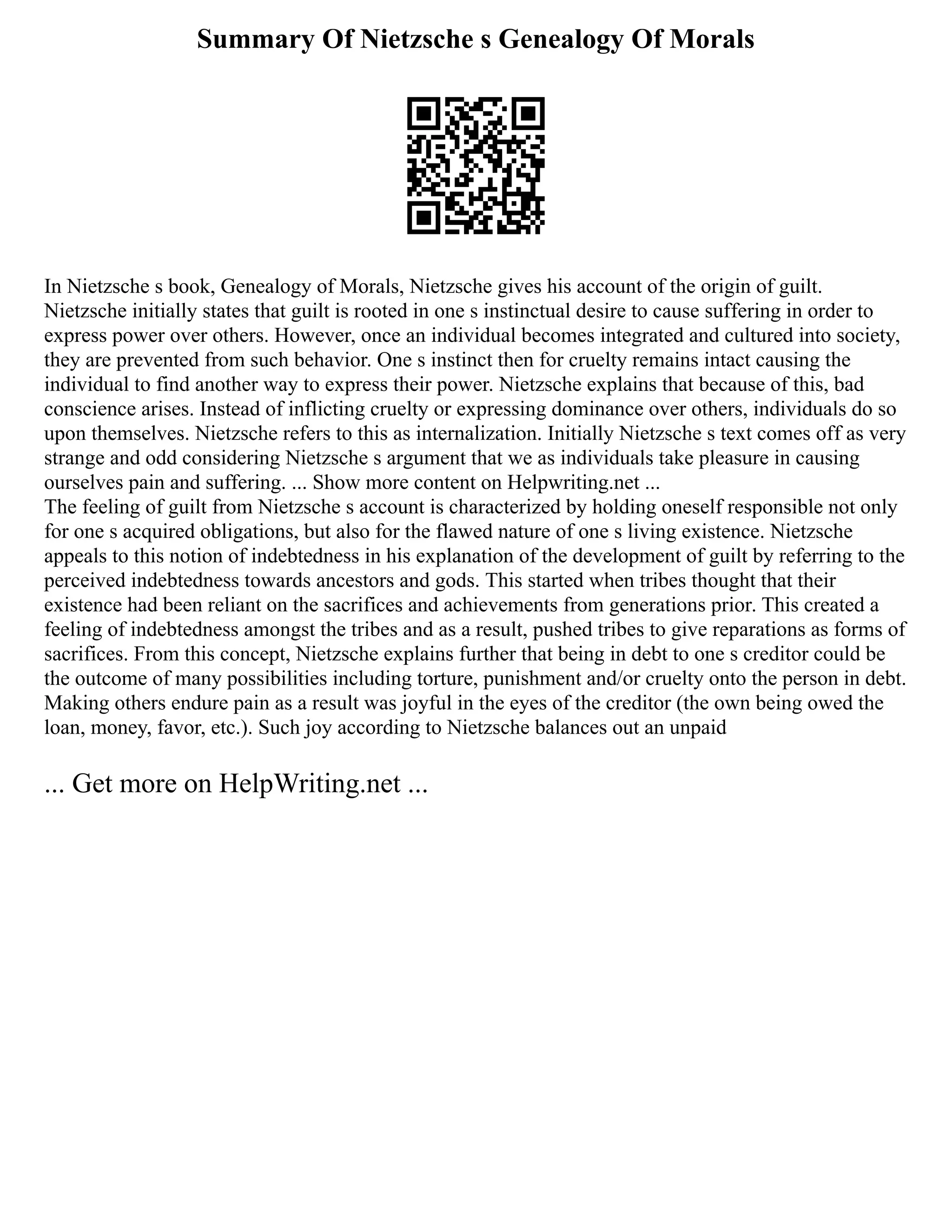 Summary Of Nietzsche s Genealogy Of Morals
In Nietzsche s book, Genealogy of Morals, Nietzsche gives his account of the origin of guilt.
Nietzsche initially states that guilt is rooted in one s instinctual desire to cause suffering in order to
express power over others. However, once an individual becomes integrated and cultured into society,
they are prevented from such behavior. One s instinct then for cruelty remains intact causing the
individual to find another way to express their power. Nietzsche explains that because of this, bad
conscience arises. Instead of inflicting cruelty or expressing dominance over others, individuals do so
upon themselves. Nietzsche refers to this as internalization. Initially Nietzsche s text comes off as very
strange and odd considering Nietzsche s argument that we as individuals take pleasure in causing
ourselves pain and suffering. ... Show more content on Helpwriting.net ...
The feeling of guilt from Nietzsche s account is characterized by holding oneself responsible not only
for one s acquired obligations, but also for the flawed nature of one s living existence. Nietzsche
appeals to this notion of indebtedness in his explanation of the development of guilt by referring to the
perceived indebtedness towards ancestors and gods. This started when tribes thought that their
existence had been reliant on the sacrifices and achievements from generations prior. This created a
feeling of indebtedness amongst the tribes and as a result, pushed tribes to give reparations as forms of
sacrifices. From this concept, Nietzsche explains further that being in debt to one s creditor could be
the outcome of many possibilities including torture, punishment and/or cruelty onto the person in debt.
Making others endure pain as a result was joyful in the eyes of the creditor (the own being owed the
loan, money, favor, etc.). Such joy according to Nietzsche balances out an unpaid
... Get more on HelpWriting.net ...
 